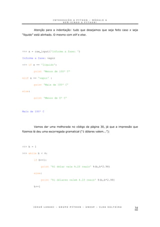 34
30 30 ) ) + )
M 8 N " & #
>>> x = raw_input('Informe a fase: ')
Informe a fase: vapor
>>> if x == 'líquido':
print 'Menos de 100º C'
elif x == 'vapor' :
print 'Mais de 100º C'
else:
print 'Menos de 0º C'
Mais de 100º C
F & " CH! )" 0
O " 'M> N+
>>> b = 1
>>> while b < 4:
if b==1:
print '%i dólar vale %.2f reais' %(b,b*2.98)
else:
print '%i dólares valem %.2f reais' %(b,b*2.98)
b+=1
 