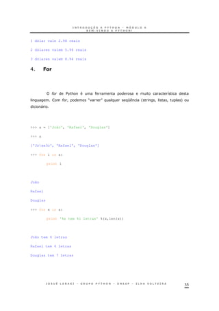 35
1 dólar vale 2.98 reais
2 dólares valem 5.96 reais
3 dólares valem 8.94 reais
E 7&
# $%& 8
# ! M N K ' ! ! +
"
>>> a = ['João', 'Rafael', 'Douglas']
>>> a
['Joxe3o', 'Rafael', 'Douglas']
>>> for i in a:
print i
João
Rafael
Douglas
>>> for x in a:
print '%s tem %i letras' %(x,len(x))
João tem 4 letras
Rafael tem 6 letras
Douglas tem 7 letras
 