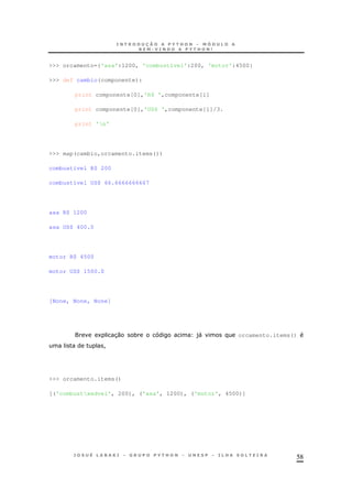 58
>>> orcamento={'asa':1200, 'combustível':200, 'motor':4500}
>>> def cambio(componente):
print componente[0],'R$ ',componente[1]
print componente[0],'US$ ',componente[1]/3.
print 'n'
>>> map(cambio,orcamento.items())
combustível R$ 200
combustível US$ 66.6666666667
asa R$ 1200
asa US$ 400.0
motor R$ 4500
motor US$ 1500.0
[None, None, None]
1 30 * )" orcamento.items()
!
>>> orcamento.items()
[('combustxedvel', 200), ('asa', 1200), ('motor', 4500)]
 