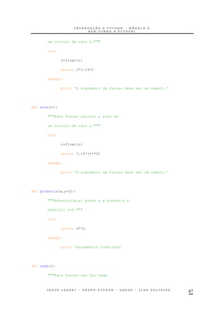 67
um circulo de raio r."""
try:
r=float(r)
return 2*3.14*r
except:
print 'O argumento da funcao deve ser um numero.'
def area(r):
"""Esta funcao calcula a area de
um circulo de raio r."""
try:
r=float(r)
return 3.14*(r**2)
except:
print 'O argumento da funcao deve ser um numero.'
def potencia(x,y=2):
"""potencia(x,y) eleva x a potencia y.
Default: y=2."""
try:
return x**y
except:
print 'Argumentos invalidos'
def nada():
"""Esta funcao nao faz nada.
 