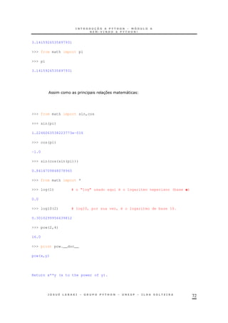 72
3.1415926535897931
>>> from math import pi
>>> pi
3.1415926535897931
37 "
>>> from math import sin,cos
>>> sin(pi)
1.2246063538223773e-016
>>> cos(pi)
-1.0
>>> sin(cos(sin(pi)))
0.8414709848078965
>>> from math import *
>>> log(1) # o “log” usado aqui é o logaritmo neperiano (base e)
0.0
>>> log10(2) # log10, por sua vez, é o logaritmo de base 10.
0.3010299956639812
>>> pow(2,4)
16.0
>>> print pow.__doc__
pow(x,y)
Return x**y (x to the power of y).
 