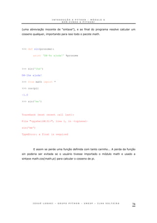 78
' * 30 M 1 N+!
!
>>> def sin(pronome):
print 'Dê-%s ajuda!' %pronome
>>> sin('lhe')
Dê-lhe ajuda!
>>> from math import *
>>> cos(pi)
-1.0
>>> sin('me')
Traceback (most recent call last):
File "<pyshell#131>", line 1, in -toplevel-
sin('me')
TypeError: a float is required
30 & 30
" &
1 2 6
 