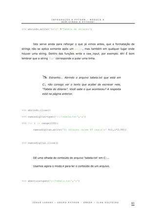 81
>>> abrindo.write('%sn' %'Tabela de dólares')
= 3 )" ! 30
0 print! *
& / 37 $ $! ! 1 &9 ^ *
* 'n' &
? . % + % '
GH + %
P L Q B ( % 9 .
' '
>>> abrindo.close()
>>> vamosdigitar=open('c:/tabela.txt','a')
>>> for i in range(100):
vamosdigitar.write('%i dólares valem %f reaisn' %(i,i*2.98))
>>> vamosdigitar.close()
/ & 4 S * 1T
; 4
>>> abertura=open('c:/tabela.txt','r')
 
