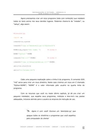 85
' 4 + "
$ & . M N!
M N!
#instalar.py
import os
comando=os.system
comando('copy a:meumodulo.py c:Python23')
NOME=raw_input('Seu nome: ') # Linha 4
NOME='Python-'+NOME
comando('md c:''+NOME) # Linha 6
comando('copy a:meuprograma.py c:''+NOME)
abrir=os.startfile
abrir('a:/leiame.txt')
* 1 30 * & B / 2
M N < G &
M$%& .< N] M< N " &
4 8 ! )" "
! & ! . T
! * " 30
. & ( ? < >%
L % (
 