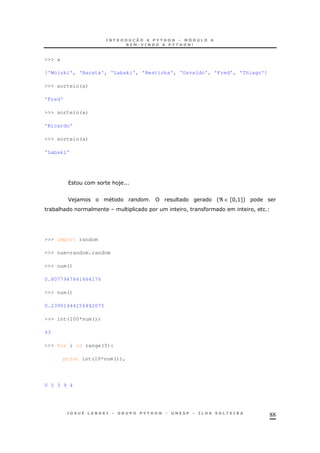 88
>>> a
['Woiski', 'Barata', 'Labaki', 'Bestinha', 'Osvaldo', 'Fred', 'Thiago']
>>> sorteio(a)
'Fred'
>>> sorteio(a)
'Ricardo'
>>> sorteio(a)
'Labaki'
& )
F ) 'ℜ ∈ ZH!>[+
* & ! !
>>> import random
>>> num=random.random
>>> num()
0.8077947641664176
>>> num()
0.23901444156442075
>>> int(100*num())
43
>>> for i in range(5):
print int(10*num()),
0 5 3 9 4
 