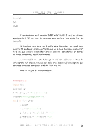 90
rectangle
0,0
10,10
^ " < 6 M>H!>HN ^
< 6 &
:
`" * &
& @H M N * " ?
F "
]
8 * & $%& )" *
! 0
:
; 37 * 1
#retangulos.py
import math
raiz=math.sqrt
A=float(raw_input('Area inicial: '))
w=open('c:/nosso_script.scr','w')
for i in range(1,51):
a=raiz(A)
w.write('rectanglen')
pontoi=str(-a/2)+','+str(-a/2)+'n'
pontof=str(a/2)+','+str(a/2)+'n'
 