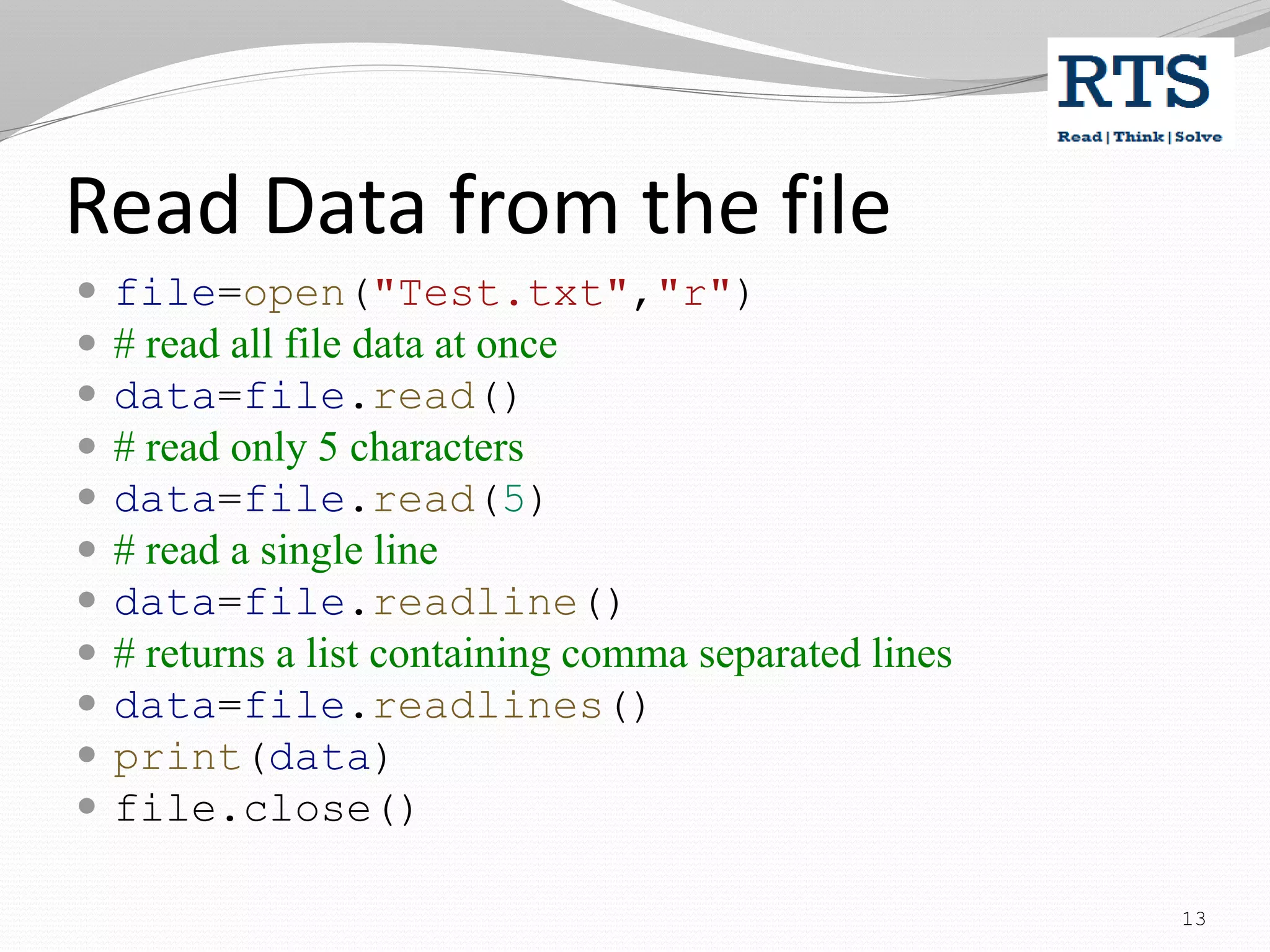 Read Data from the file
 file=open("Test.txt","r")
 # read all file data at once
 data=file.read()
 # read only 5 characters
 data=file.read(5)
 # read a single line
 data=file.readline()
 # returns a list containing comma separated lines
 data=file.readlines()
 print(data)
 file.close()
13
 
