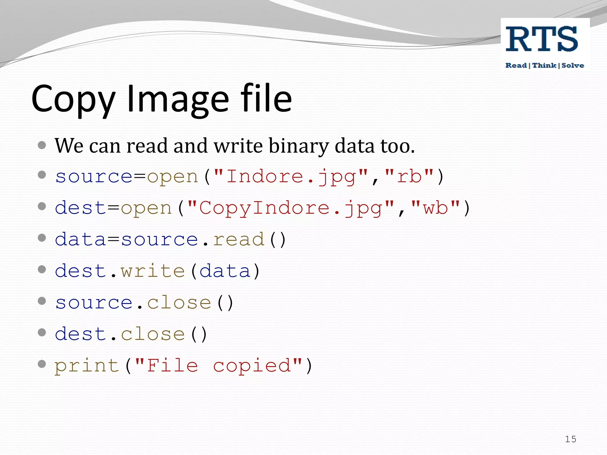 Copy Image file
 We can read and write binary data too.
 source=open("Indore.jpg","rb")
 dest=open("CopyIndore.jpg","wb")
 data=source.read()
 dest.write(data)
 source.close()
 dest.close()
 print("File copied")
15
 