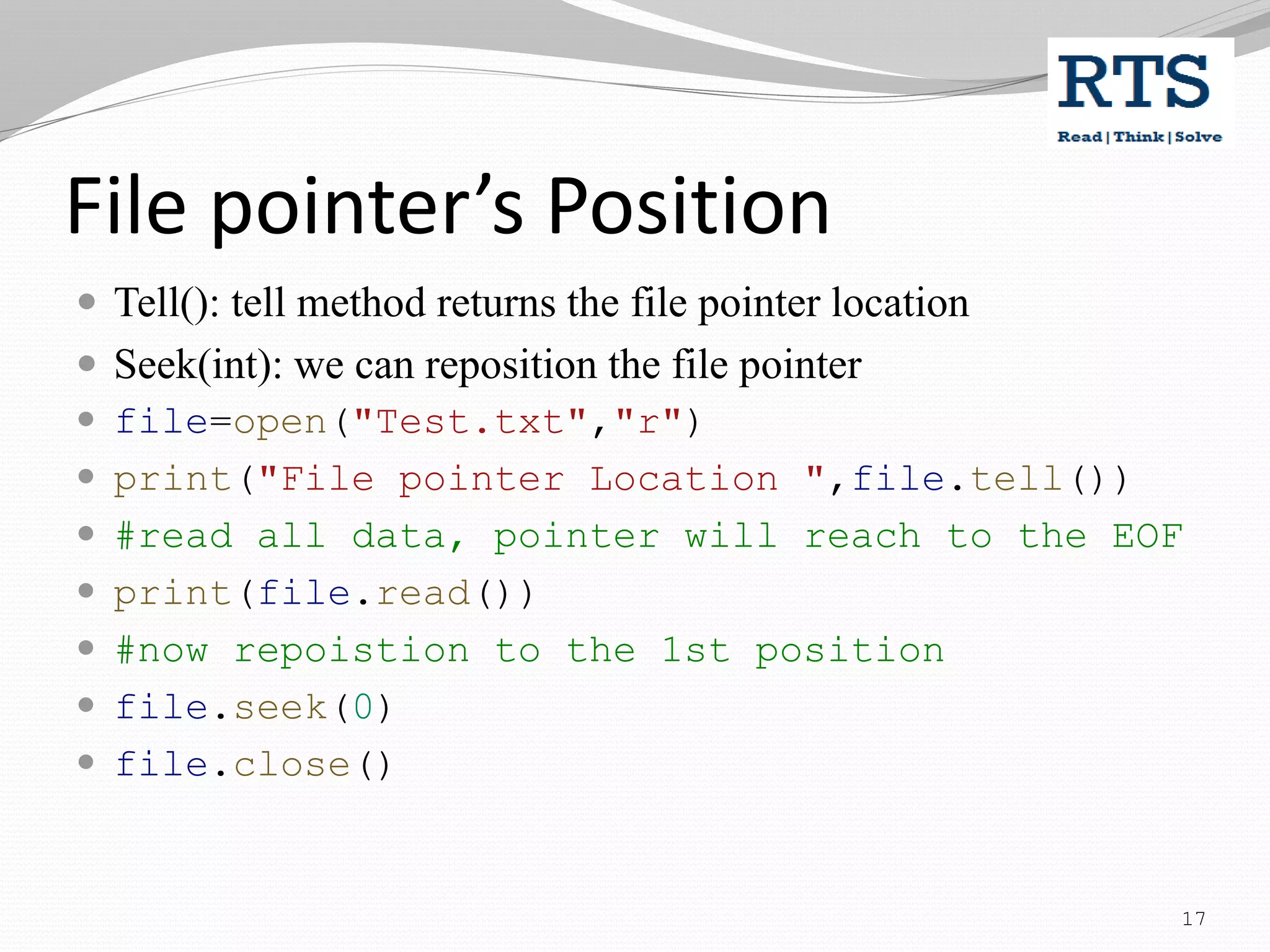 File pointer’s Position
 Tell(): tell method returns the file pointer location
 Seek(int): we can reposition the file pointer
 file=open("Test.txt","r")
 print("File pointer Location ",file.tell())
 #read all data, pointer will reach to the EOF
 print(file.read())
 #now repoistion to the 1st position
 file.seek(0)
 file.close()
17
 