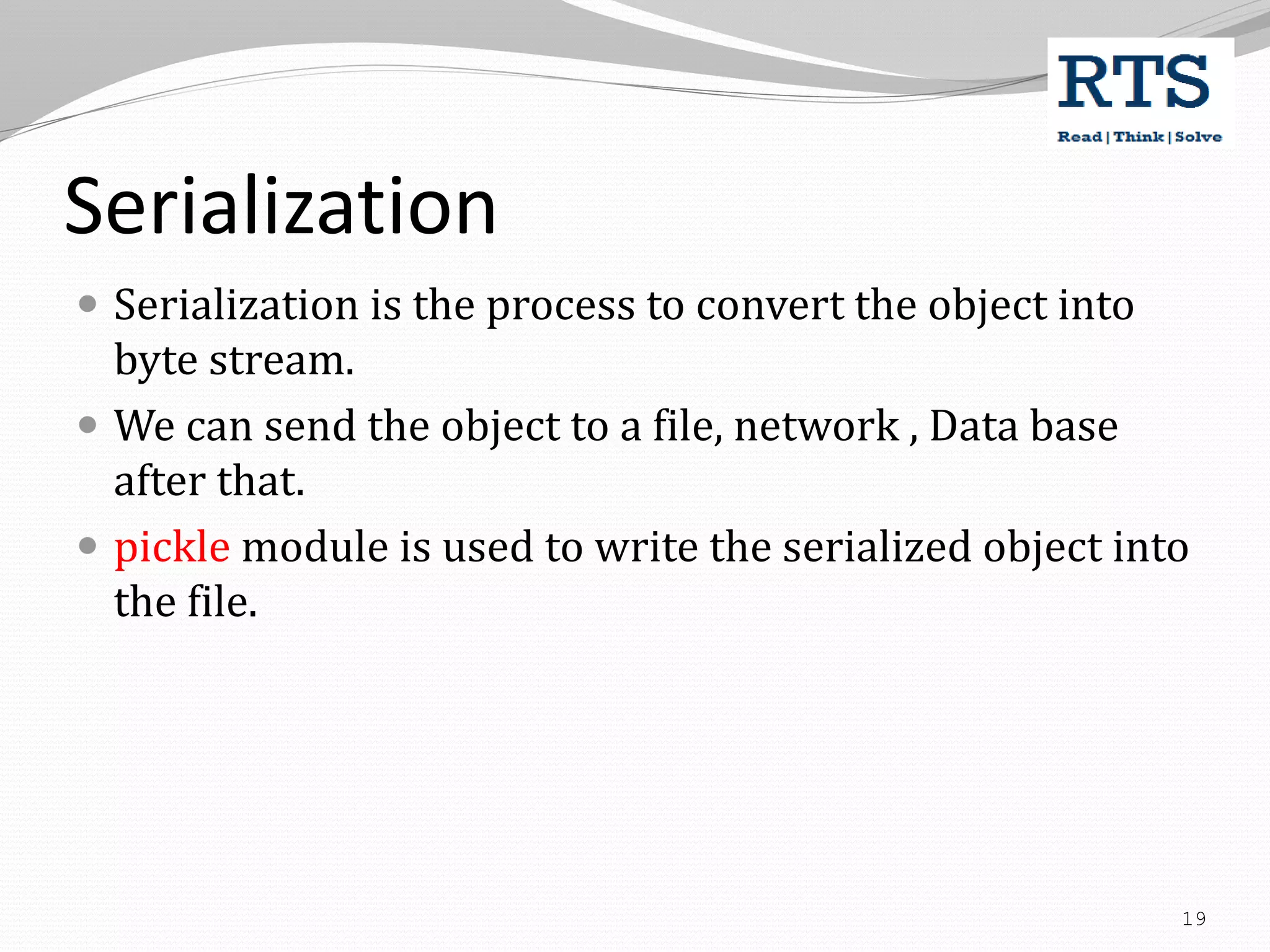 Serialization
 Serialization is the process to convert the object into
byte stream.
 We can send the object to a file, network , Data base
after that.
 pickle module is used to write the serialized object into
the file.
19
 