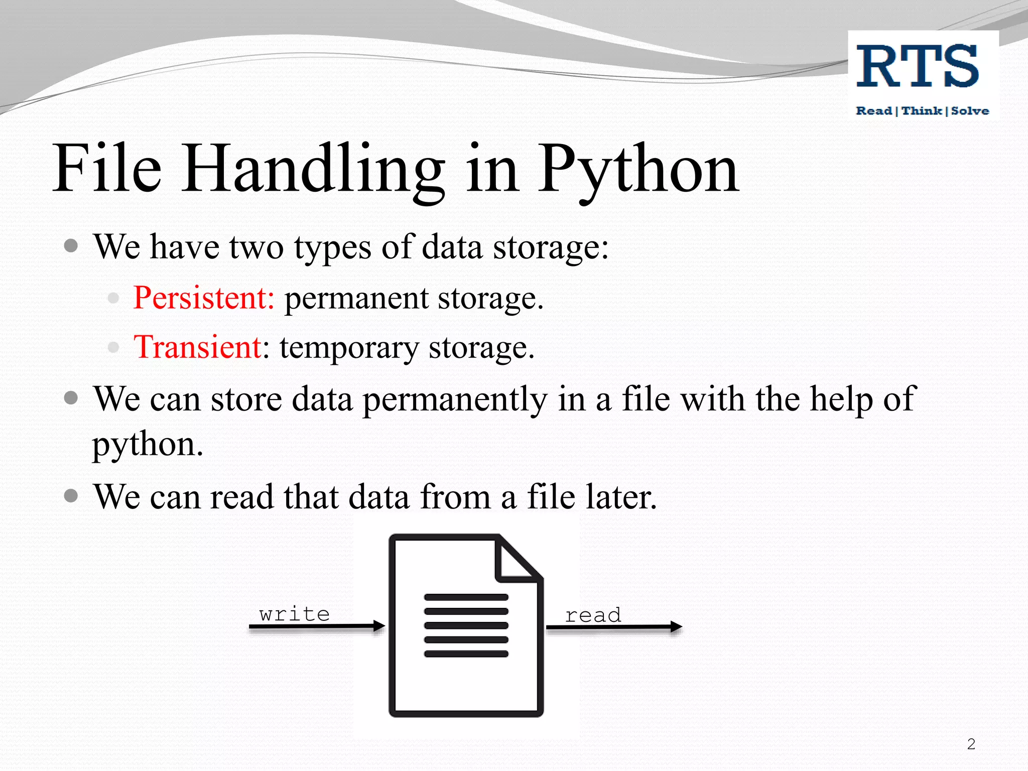 File Handling in Python
 We have two types of data storage:
 Persistent: permanent storage.
 Transient: temporary storage.
 We can store data permanently in a file with the help of
python.
 We can read that data from a file later.
write read
2
 
