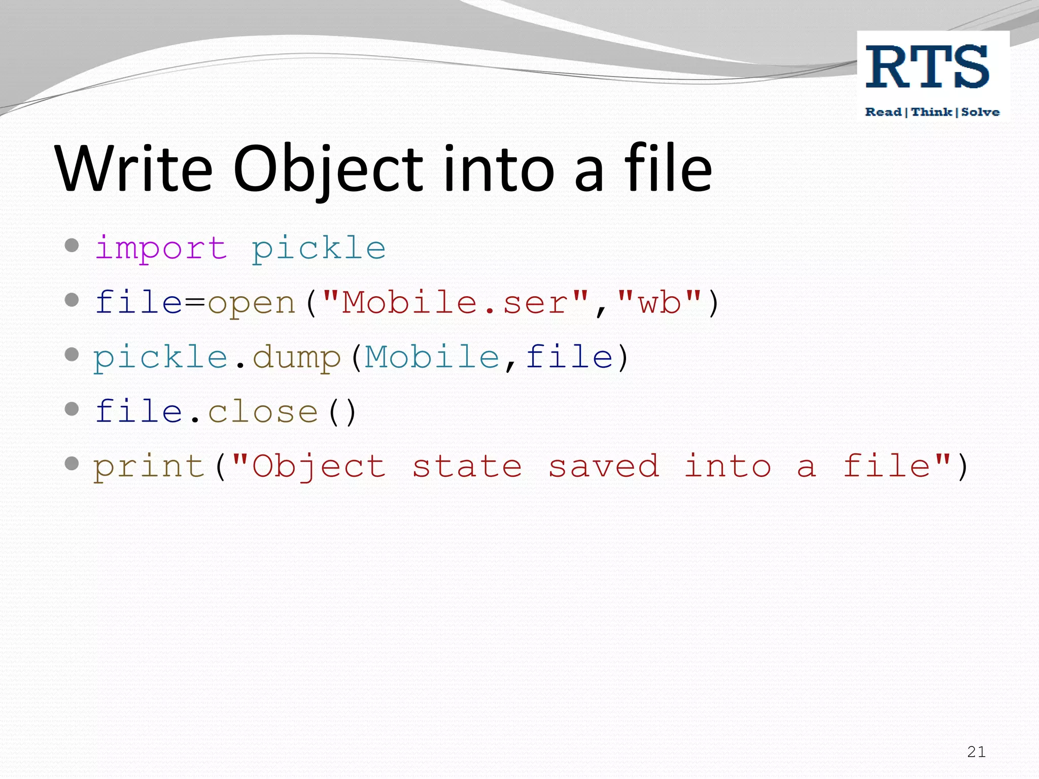 Write Object into a file
 import pickle
 file=open("Mobile.ser","wb")
 pickle.dump(Mobile,file)
 file.close()
 print("Object state saved into a file")
21
 