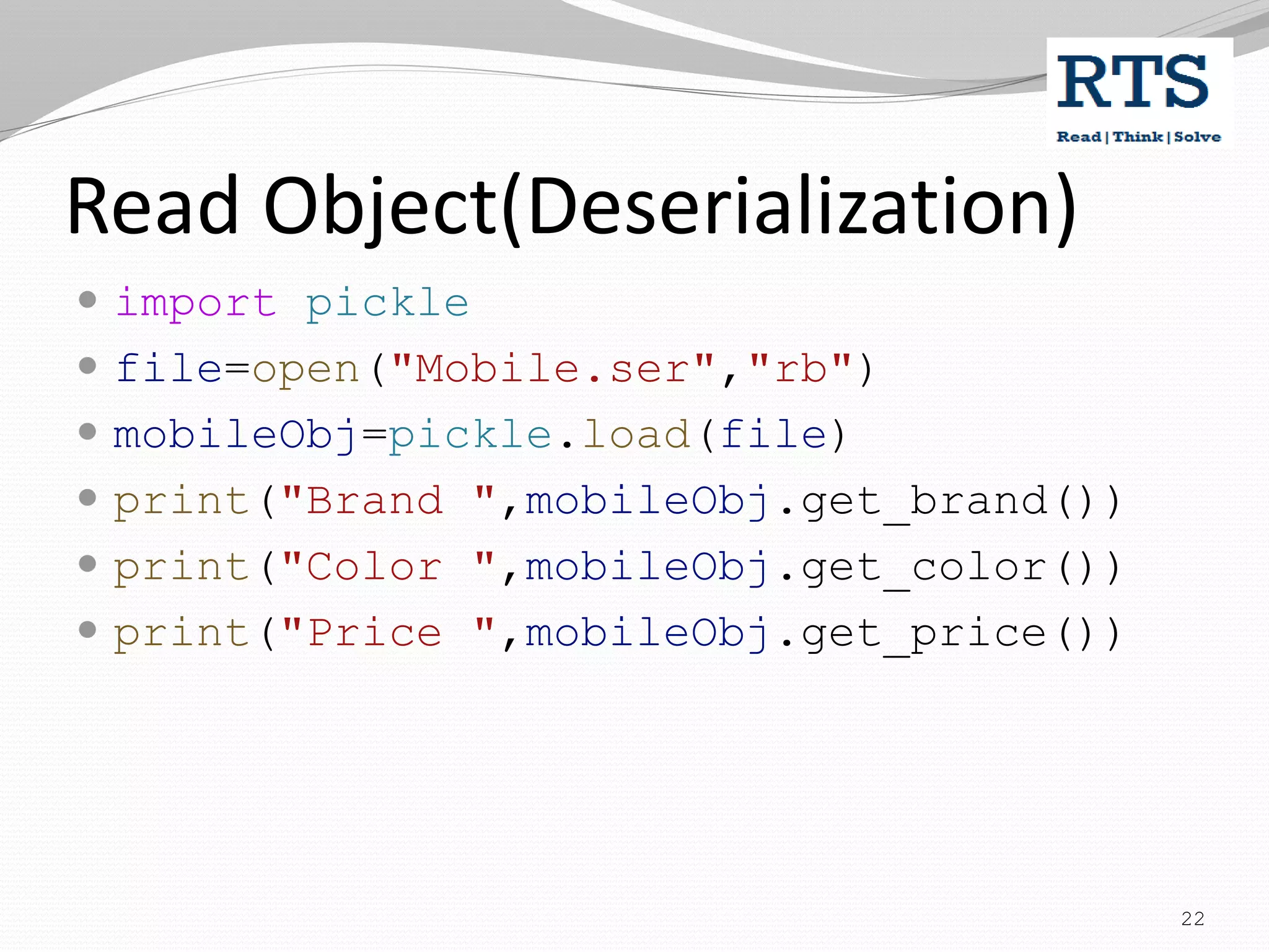 Read Object(Deserialization)
 import pickle
 file=open("Mobile.ser","rb")
 mobileObj=pickle.load(file)
 print("Brand ",mobileObj.get_brand())
 print("Color ",mobileObj.get_color())
 print("Price ",mobileObj.get_price())
22
 