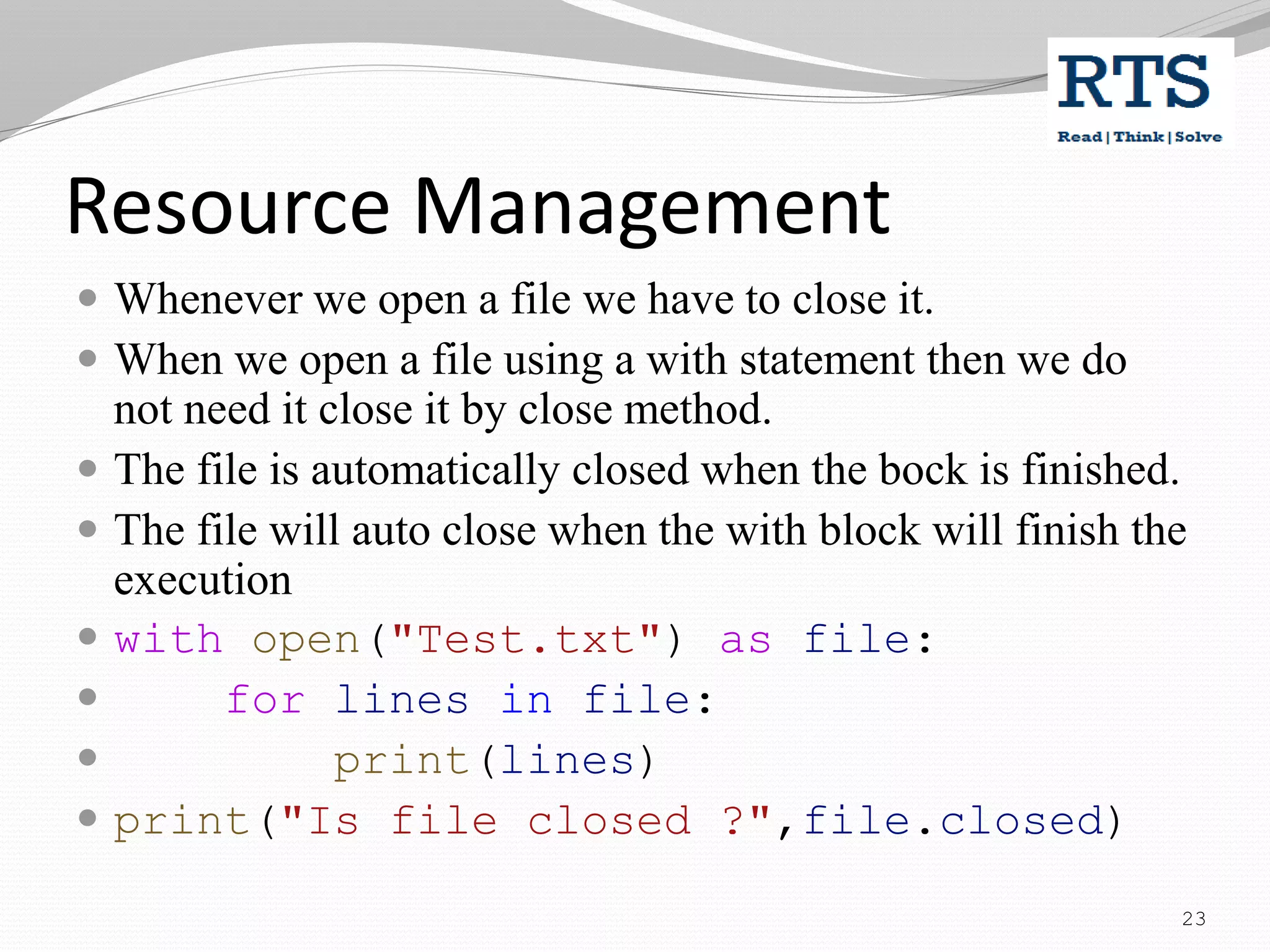 Resource Management
 Whenever we open a file we have to close it.
 When we open a file using a with statement then we do
not need it close it by close method.
 The file is automatically closed when the bock is finished.
 The file will auto close when the with block will finish the
execution
 with open("Test.txt") as file:
 for lines in file:
 print(lines)
 print("Is file closed ?",file.closed)
23
 