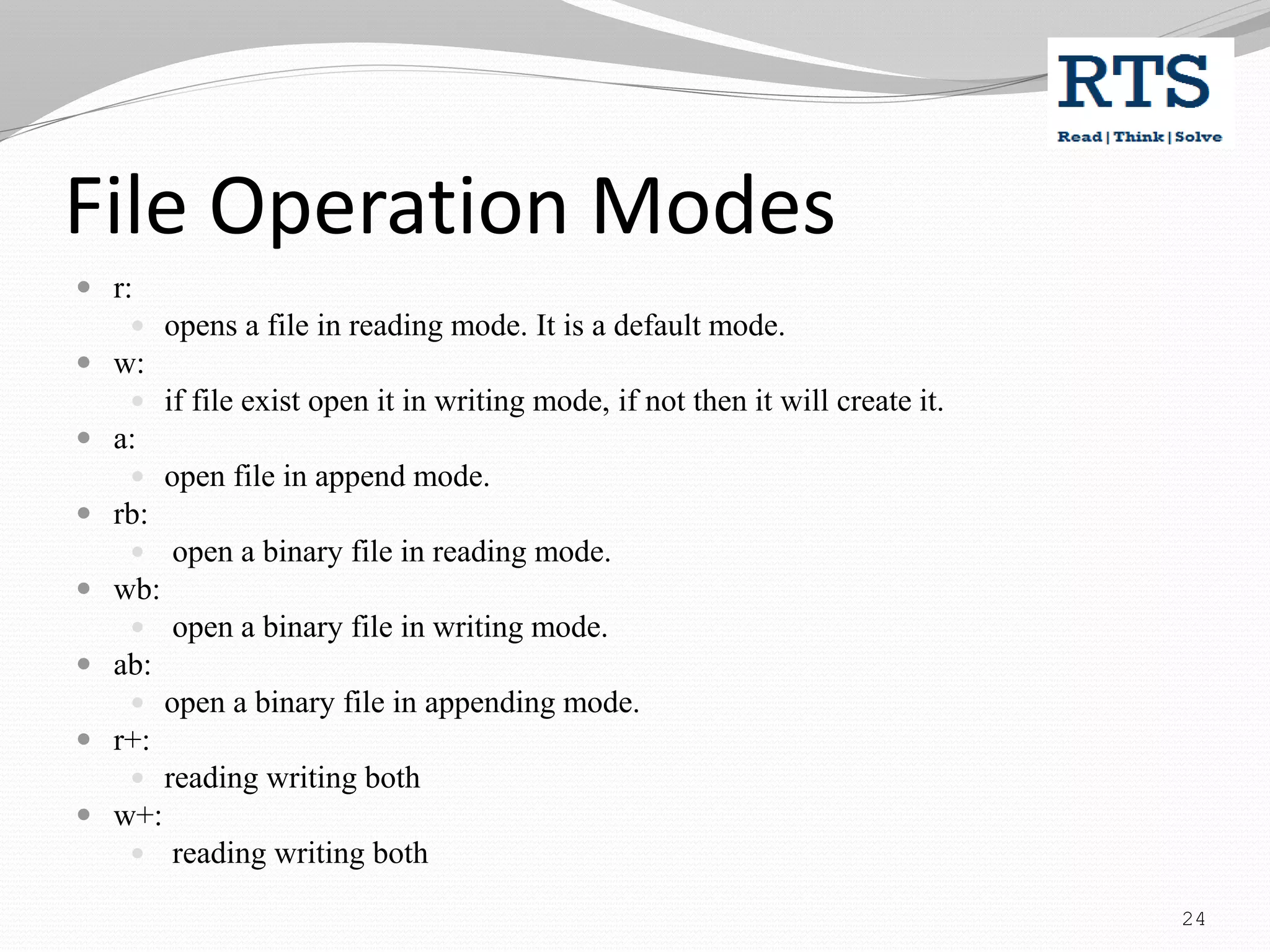 File Operation Modes
 r:
 opens a file in reading mode. It is a default mode.
 w:
 if file exist open it in writing mode, if not then it will create it.
 a:
 open file in append mode.
 rb:
 open a binary file in reading mode.
 wb:
 open a binary file in writing mode.
 ab:
 open a binary file in appending mode.
 r+:
 reading writing both
 w+:
 reading writing both
24
 