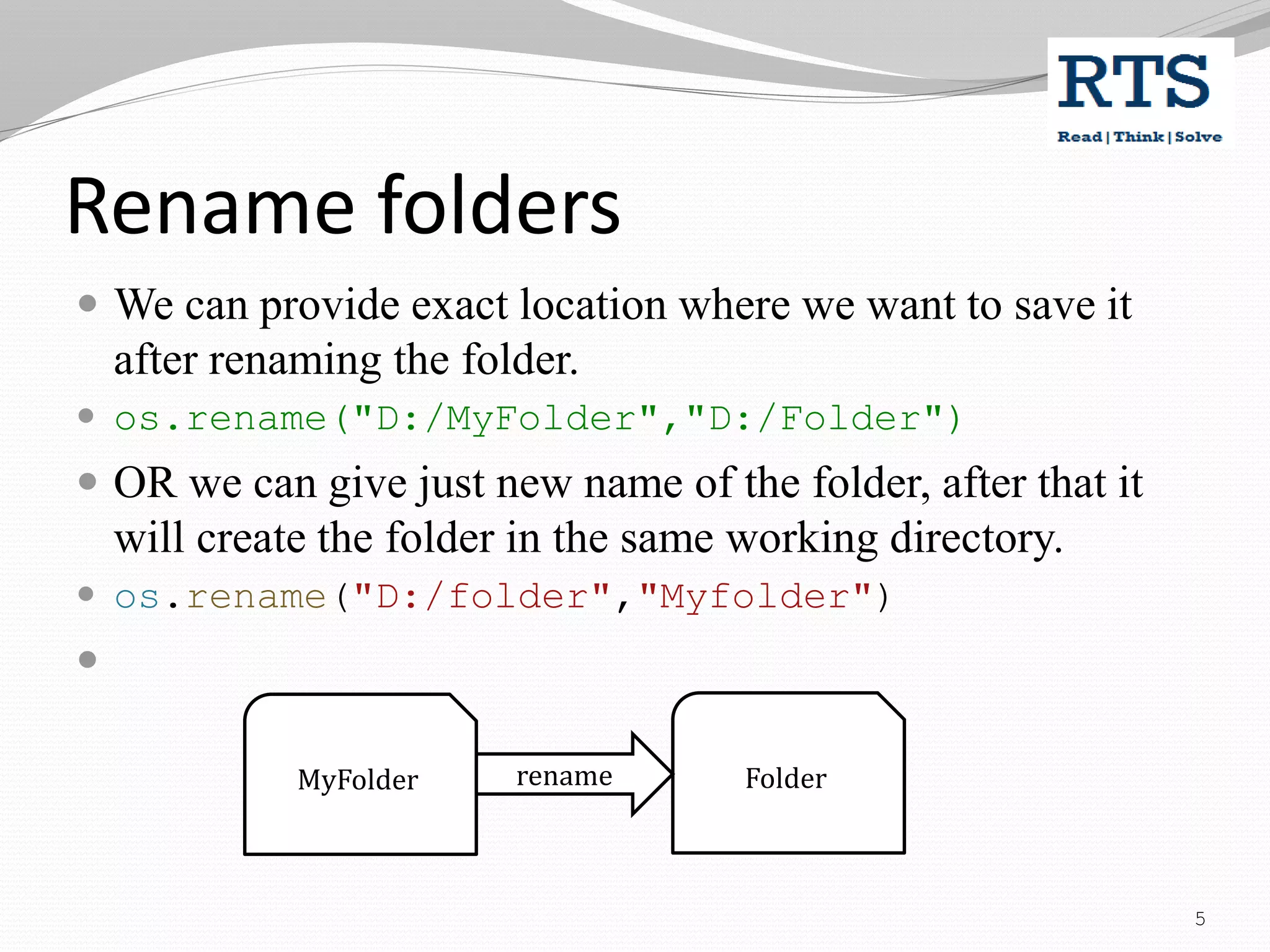 Rename folders
 We can provide exact location where we want to save it
after renaming the folder.
 os.rename("D:/MyFolder","D:/Folder")
 OR we can give just new name of the folder, after that it
will create the folder in the same working directory.
 os.rename("D:/folder","Myfolder")

MyFolder Folder
rename
5
 
