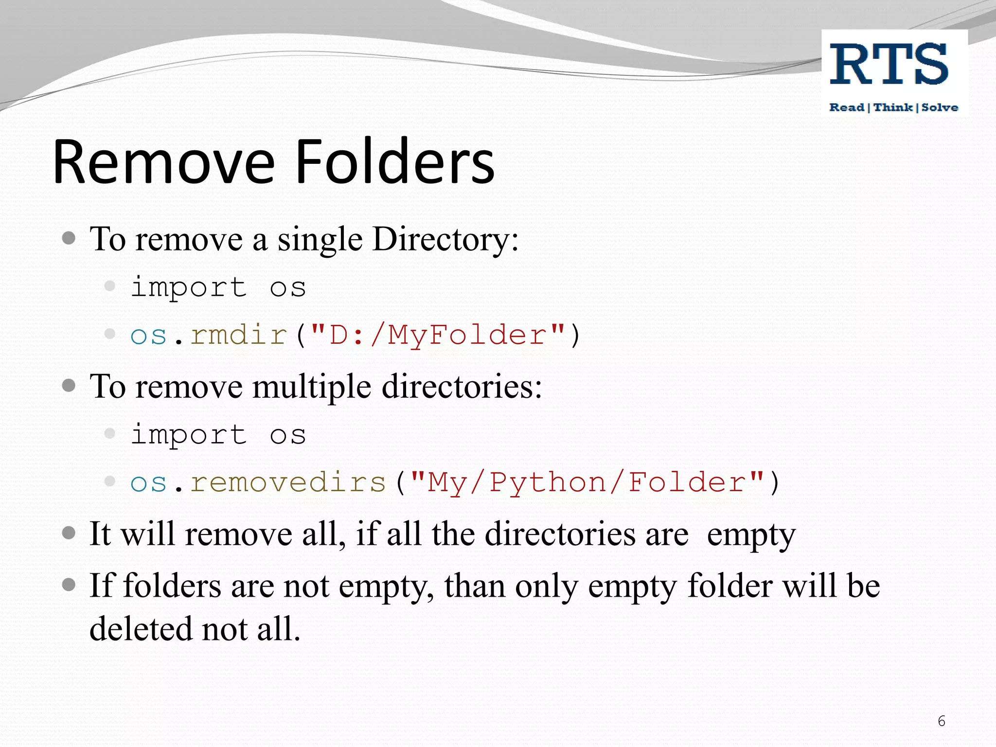 Remove Folders
 To remove a single Directory:
 import os
 os.rmdir("D:/MyFolder")
 To remove multiple directories:
 import os
 os.removedirs("My/Python/Folder")
 It will remove all, if all the directories are empty
 If folders are not empty, than only empty folder will be
deleted not all.
6
 