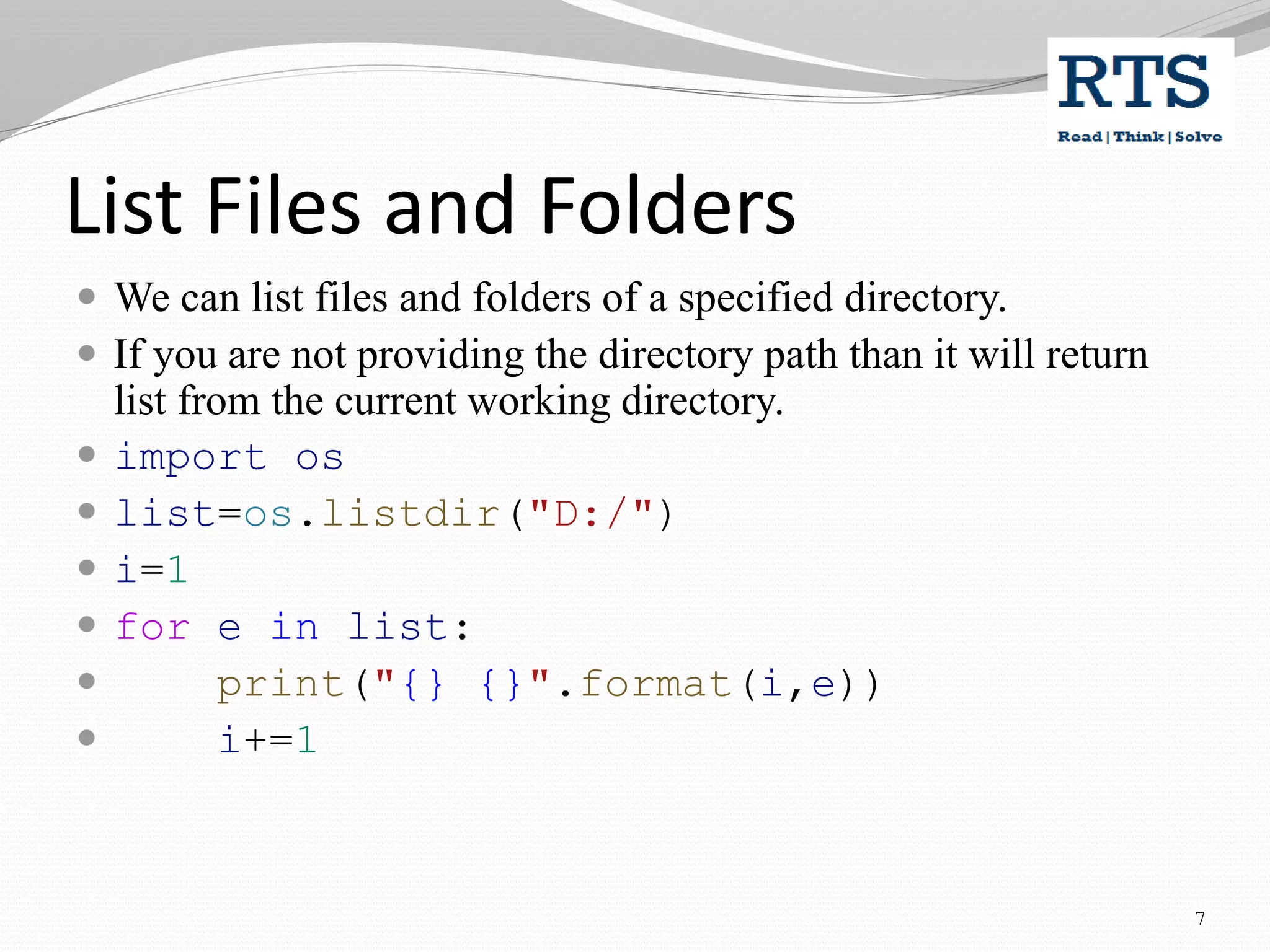 List Files and Folders
 We can list files and folders of a specified directory.
 If you are not providing the directory path than it will return
list from the current working directory.
 import os
 list=os.listdir("D:/")
 i=1
 for e in list:
 print("{} {}".format(i,e))
 i+=1
7
 