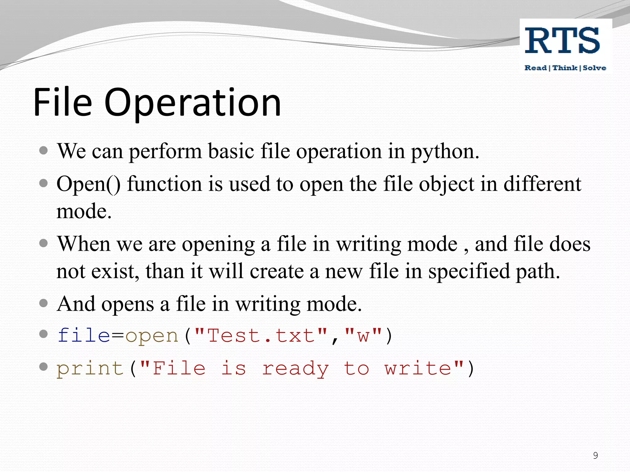 File Operation
 We can perform basic file operation in python.
 Open() function is used to open the file object in different
mode.
 When we are opening a file in writing mode , and file does
not exist, than it will create a new file in specified path.
 And opens a file in writing mode.
 file=open("Test.txt","w")
 print("File is ready to write")
9
 