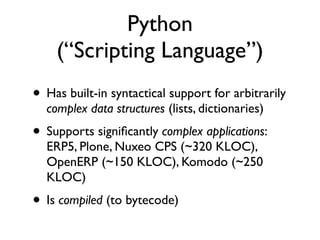 Python
    (“Scripting Language”)
• Has built-in syntactical support for arbitrarily
  complex data structures (lists, dictionaries)
• Supports signiﬁcantly complex applications:
  ERP5, Plone, Nuxeo CPS (~320 KLOC),
  OpenERP (~150 KLOC), Komodo (~250
  KLOC)
• Is compiled (to bytecode)
 