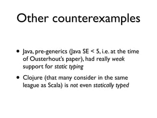 Other counterexamples

• Java, pre-generics (Java SE < 5, i.e. at the time
  of Ousterhout’s paper), had really weak
  support for static typing
• Clojure (that many consider in the same
  league as Scala) is not even statically typed
 