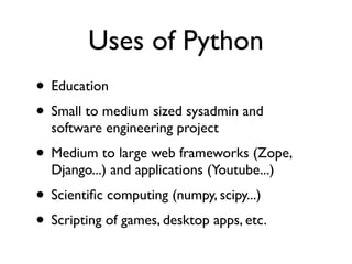 Uses of Python
• Education
• Small to medium sized sysadmin and
  software engineering project
• Medium to large web frameworks (Zope,
  Django...) and applications (Youtube...)
• Scientiﬁc computing (numpy, scipy...)
• Scripting of games, desktop apps, etc.
 