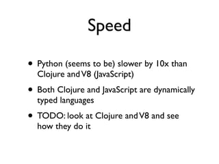 Speed

• Python (seems to be) slower by 10x than
  Clojure and V8 (JavaScript)
• Both Clojure and JavaScript are dynamically
  typed languages
• TODO: look at Clojure and V8 and see
  how they do it
 
