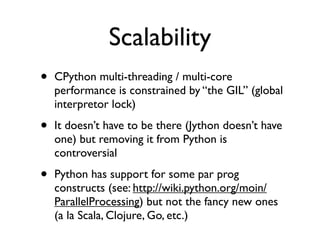 Scalability
•   CPython multi-threading / multi-core
    performance is constrained by “the GIL” (global
    interpretor lock)

•   It doesn’t have to be there (Jython doesn’t have
    one) but removing it from Python is
    controversial

•   Python has support for some par prog
    constructs (see: http://wiki.python.org/moin/
    ParallelProcessing) but not the fancy new ones
    (a la Scala, Clojure, Go, etc.)
 