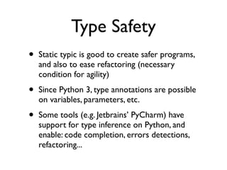 Type Safety
•   Static typic is good to create safer programs,
    and also to ease refactoring (necessary
    condition for agility)

•   Since Python 3, type annotations are possible
    on variables, parameters, etc.

•   Some tools (e.g. Jetbrains’ PyCharm) have
    support for type inference on Python, and
    enable: code completion, errors detections,
    refactoring...
 