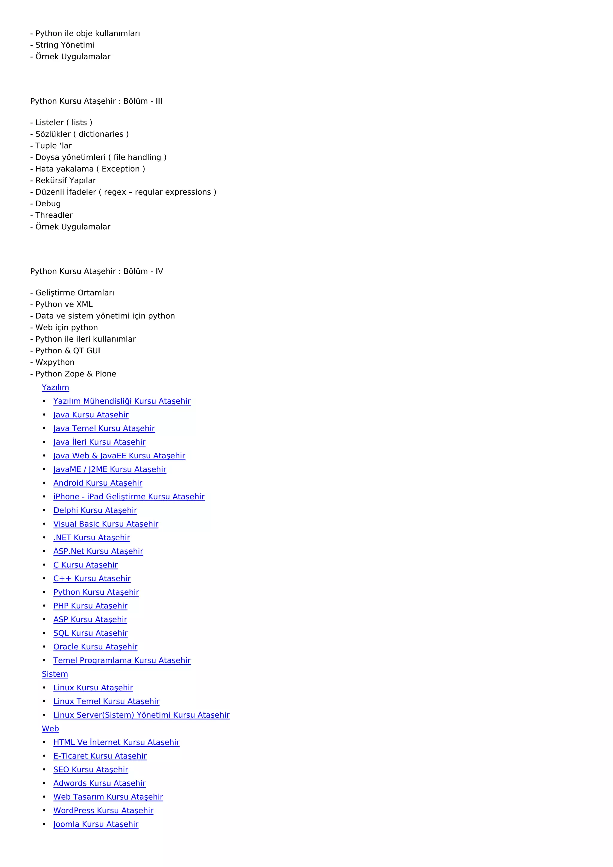- Python ile obje kullanımları
- String Yönetimi
- Örnek Uygulamalar




Python Kursu Ataşehir : Bölüm - III

-   Listeler ( lists )
-   Sözlükler ( dictionaries )
-   Tuple ‘lar
-   Doysa yönetimleri ( file handling )
-   Hata yakalama ( Exception )
-   Rekürsif Yapılar
-   Düzenli İfadeler ( regex – regular expressions )
-   Debug
-   Threadler
-   Örnek Uygulamalar




Python Kursu Ataşehir : Bölüm - IV

-   Geliştirme Ortamları
-   Python ve XML
-   Data ve sistem yönetimi için python
-   Web için python
-   Python ile ileri kullanımlar
-   Python & QT GUI
-   Wxpython
-   Python Zope & Plone
     Yazılım
     • Yazılım Mühendisliği Kursu Ataşehir
     • Java Kursu Ataşehir
     • Java Temel Kursu Ataşehir
     • Java İleri Kursu Ataşehir
     • Java Web & JavaEE Kursu Ataşehir
     • JavaME / J2ME Kursu Ataşehir
     • Android Kursu Ataşehir
     • iPhone - iPad Geliştirme Kursu Ataşehir
     • Delphi Kursu Ataşehir
     • Visual Basic Kursu Ataşehir
     • .NET Kursu Ataşehir
     • ASP.Net Kursu Ataşehir
     • C Kursu Ataşehir
     • C++ Kursu Ataşehir
     • Python Kursu Ataşehir
     • PHP Kursu Ataşehir
     • ASP Kursu Ataşehir
     • SQL Kursu Ataşehir
     • Oracle Kursu Ataşehir
     • Temel Programlama Kursu Ataşehir
     Sistem
     • Linux Kursu Ataşehir
     • Linux Temel Kursu Ataşehir
     • Linux Server(Sistem) Yönetimi Kursu Ataşehir
     Web
     • HTML Ve İnternet Kursu Ataşehir
     • E-Ticaret Kursu Ataşehir
     • SEO Kursu Ataşehir
     • Adwords Kursu Ataşehir
     • Web Tasarım Kursu Ataşehir
     • WordPress Kursu Ataşehir
     • Joomla Kursu Ataşehir
 