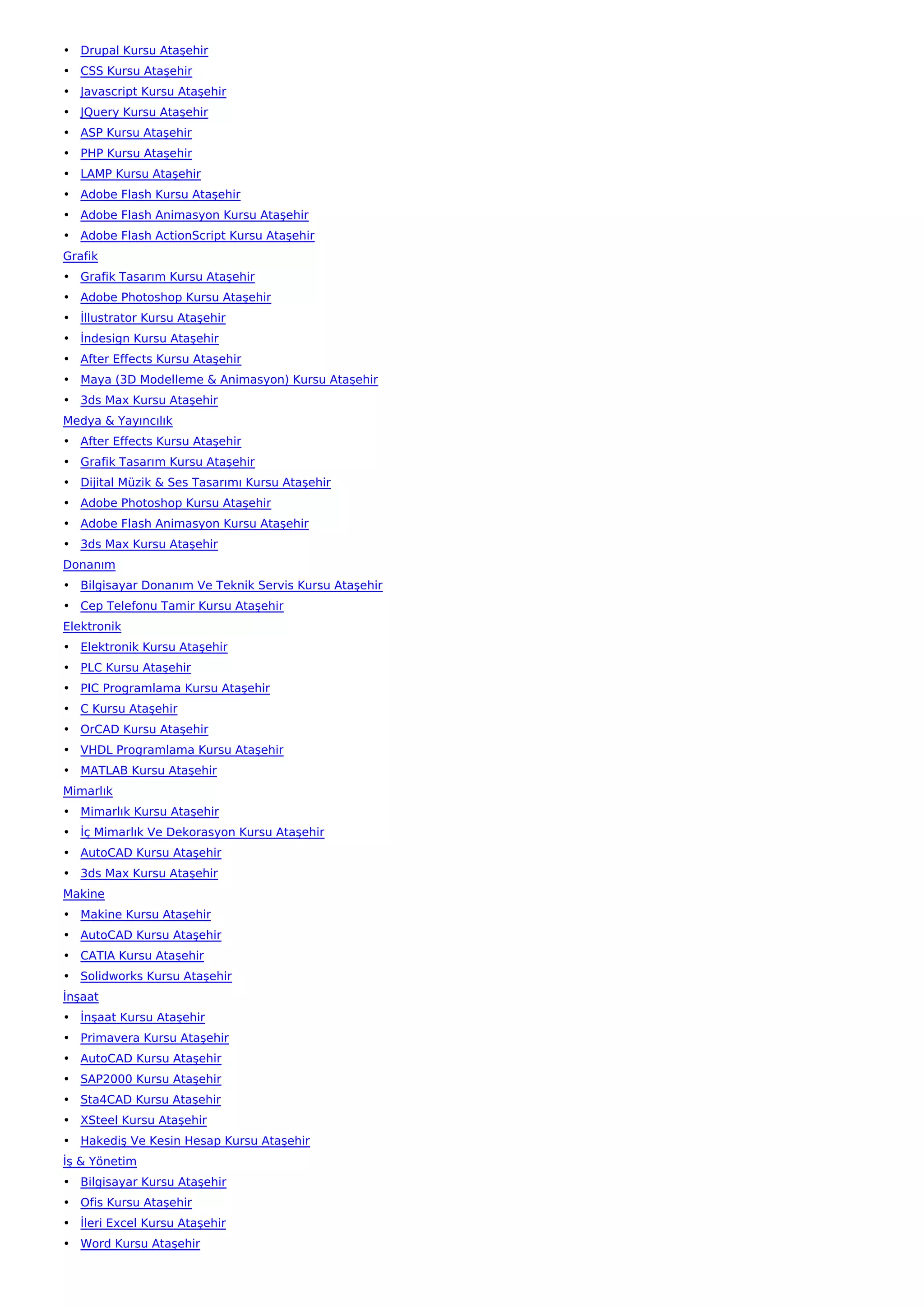 • Drupal Kursu Ataşehir
• CSS Kursu Ataşehir
• Javascript Kursu Ataşehir
• JQuery Kursu Ataşehir
• ASP Kursu Ataşehir
• PHP Kursu Ataşehir
• LAMP Kursu Ataşehir
• Adobe Flash Kursu Ataşehir
• Adobe Flash Animasyon Kursu Ataşehir
• Adobe Flash ActionScript Kursu Ataşehir
Grafik
• Grafik Tasarım Kursu Ataşehir
• Adobe Photoshop Kursu Ataşehir
• İllustrator Kursu Ataşehir
• İndesign Kursu Ataşehir
• After Effects Kursu Ataşehir
• Maya (3D Modelleme & Animasyon) Kursu Ataşehir
• 3ds Max Kursu Ataşehir
Medya & Yayıncılık
• After Effects Kursu Ataşehir
• Grafik Tasarım Kursu Ataşehir
• Dijital Müzik & Ses Tasarımı Kursu Ataşehir
• Adobe Photoshop Kursu Ataşehir
• Adobe Flash Animasyon Kursu Ataşehir
• 3ds Max Kursu Ataşehir
Donanım
• Bilgisayar Donanım Ve Teknik Servis Kursu Ataşehir
• Cep Telefonu Tamir Kursu Ataşehir
Elektronik
• Elektronik Kursu Ataşehir
• PLC Kursu Ataşehir
• PIC Programlama Kursu Ataşehir
• C Kursu Ataşehir
• OrCAD Kursu Ataşehir
• VHDL Programlama Kursu Ataşehir
• MATLAB Kursu Ataşehir
Mimarlık
• Mimarlık Kursu Ataşehir
• İç Mimarlık Ve Dekorasyon Kursu Ataşehir
• AutoCAD Kursu Ataşehir
• 3ds Max Kursu Ataşehir
Makine
• Makine Kursu Ataşehir
• AutoCAD Kursu Ataşehir
• CATIA Kursu Ataşehir
• Solidworks Kursu Ataşehir
İnşaat
• İnşaat Kursu Ataşehir
• Primavera Kursu Ataşehir
• AutoCAD Kursu Ataşehir
• SAP2000 Kursu Ataşehir
• Sta4CAD Kursu Ataşehir
• XSteel Kursu Ataşehir
• Hakediş Ve Kesin Hesap Kursu Ataşehir
İş & Yönetim
• Bilgisayar Kursu Ataşehir
• Ofis Kursu Ataşehir
• İleri Excel Kursu Ataşehir
• Word Kursu Ataşehir
 