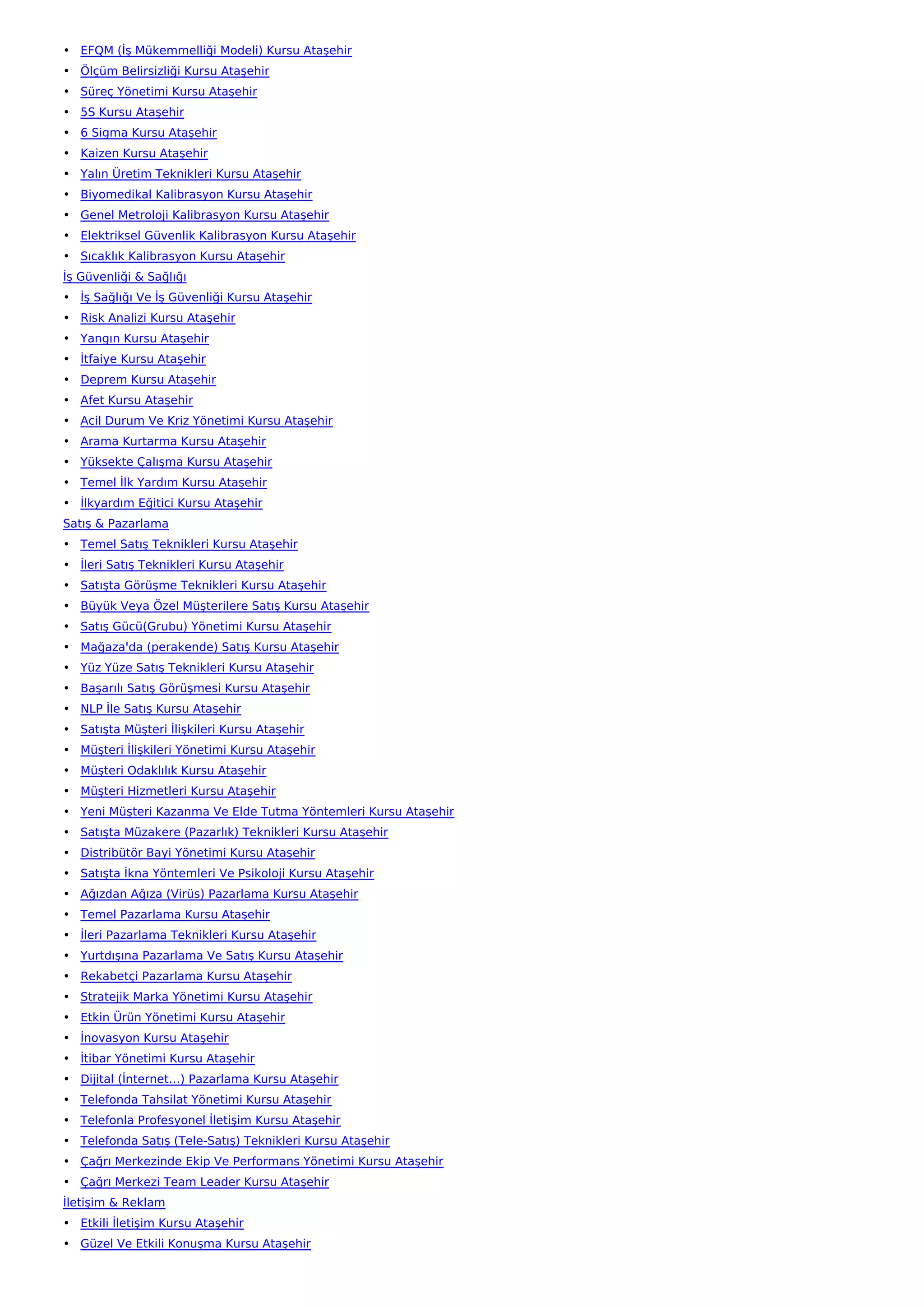 • EFQM (İş Mükemmelliği Modeli) Kursu Ataşehir
• Ölçüm Belirsizliği Kursu Ataşehir
• Süreç Yönetimi Kursu Ataşehir
• 5S Kursu Ataşehir
• 6 Sigma Kursu Ataşehir
• Kaizen Kursu Ataşehir
• Yalın Üretim Teknikleri Kursu Ataşehir
• Biyomedikal Kalibrasyon Kursu Ataşehir
• Genel Metroloji Kalibrasyon Kursu Ataşehir
• Elektriksel Güvenlik Kalibrasyon Kursu Ataşehir
• Sıcaklık Kalibrasyon Kursu Ataşehir
İş Güvenliği & Sağlığı
• İş Sağlığı Ve İş Güvenliği Kursu Ataşehir
• Risk Analizi Kursu Ataşehir
• Yangın Kursu Ataşehir
• İtfaiye Kursu Ataşehir
• Deprem Kursu Ataşehir
• Afet Kursu Ataşehir
• Acil Durum Ve Kriz Yönetimi Kursu Ataşehir
• Arama Kurtarma Kursu Ataşehir
• Yüksekte Çalışma Kursu Ataşehir
• Temel İlk Yardım Kursu Ataşehir
• İlkyardım Eğitici Kursu Ataşehir
Satış & Pazarlama
• Temel Satış Teknikleri Kursu Ataşehir
• İleri Satış Teknikleri Kursu Ataşehir
• Satışta Görüşme Teknikleri Kursu Ataşehir
• Büyük Veya Özel Müşterilere Satış Kursu Ataşehir
• Satış Gücü(Grubu) Yönetimi Kursu Ataşehir
• Mağaza'da (perakende) Satış Kursu Ataşehir
• Yüz Yüze Satış Teknikleri Kursu Ataşehir
• Başarılı Satış Görüşmesi Kursu Ataşehir
• NLP İle Satış Kursu Ataşehir
• Satışta Müşteri İlişkileri Kursu Ataşehir
• Müşteri İlişkileri Yönetimi Kursu Ataşehir
• Müşteri Odaklılık Kursu Ataşehir
• Müşteri Hizmetleri Kursu Ataşehir
• Yeni Müşteri Kazanma Ve Elde Tutma Yöntemleri Kursu Ataşehir
• Satışta Müzakere (Pazarlık) Teknikleri Kursu Ataşehir
• Distribütör Bayi Yönetimi Kursu Ataşehir
• Satışta İkna Yöntemleri Ve Psikoloji Kursu Ataşehir
• Ağızdan Ağıza (Virüs) Pazarlama Kursu Ataşehir
• Temel Pazarlama Kursu Ataşehir
• İleri Pazarlama Teknikleri Kursu Ataşehir
• Yurtdışına Pazarlama Ve Satış Kursu Ataşehir
• Rekabetçi Pazarlama Kursu Ataşehir
• Stratejik Marka Yönetimi Kursu Ataşehir
• Etkin Ürün Yönetimi Kursu Ataşehir
• İnovasyon Kursu Ataşehir
• İtibar Yönetimi Kursu Ataşehir
• Dijital (İnternet…) Pazarlama Kursu Ataşehir
• Telefonda Tahsilat Yönetimi Kursu Ataşehir
• Telefonla Profesyonel İletişim Kursu Ataşehir
• Telefonda Satış (Tele-Satış) Teknikleri Kursu Ataşehir
• Çağrı Merkezinde Ekip Ve Performans Yönetimi Kursu Ataşehir
• Çağrı Merkezi Team Leader Kursu Ataşehir
İletişim & Reklam
• Etkili İletişim Kursu Ataşehir
• Güzel Ve Etkili Konuşma Kursu Ataşehir
 