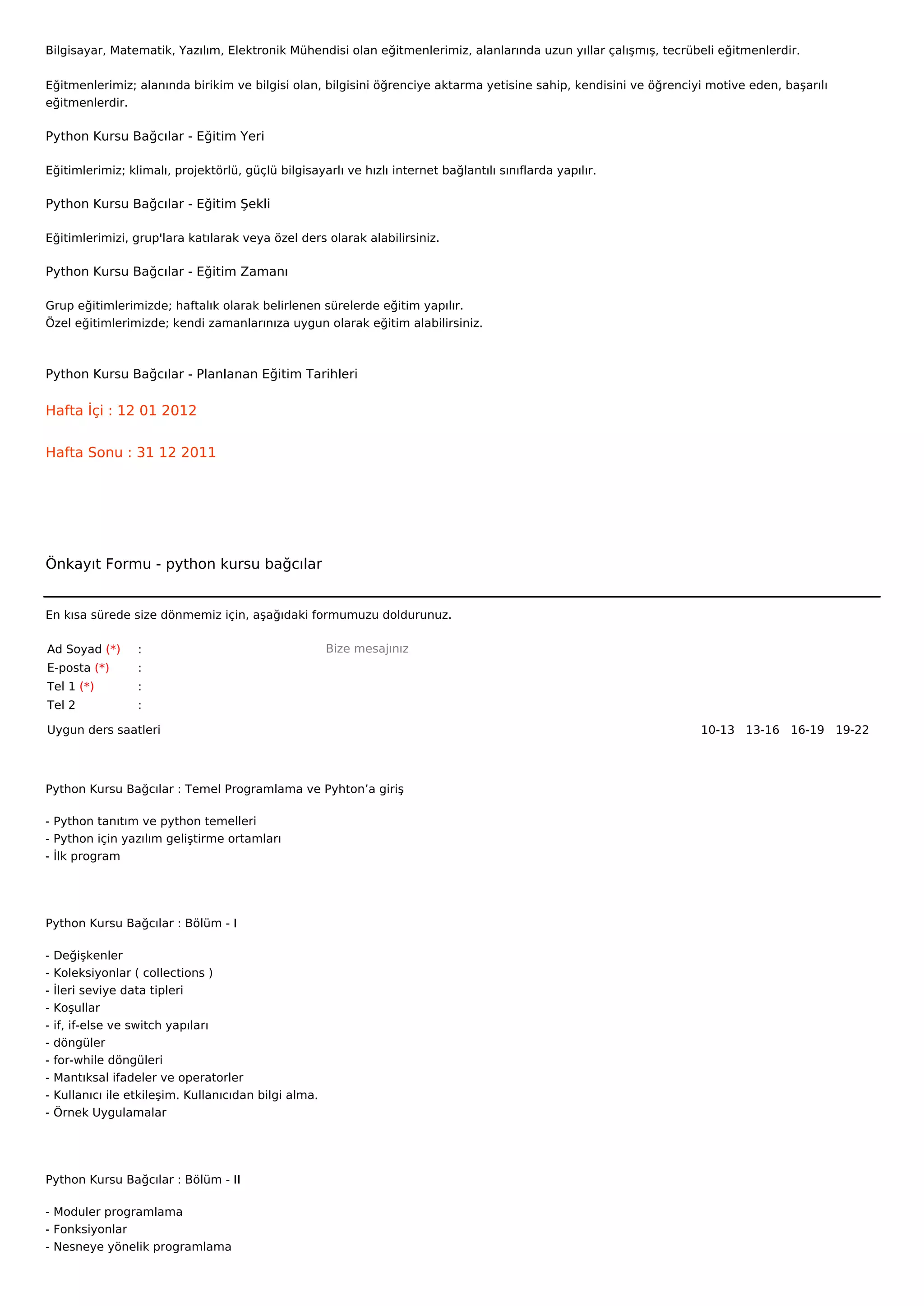 Bilgisayar, Matematik, Yazılım, Elektronik Mühendisi olan eğitmenlerimiz, alanlarında uzun yıllar çalışmış, tecrübeli eğitmenlerdir.


Eğitmenlerimiz; alanında birikim ve bilgisi olan, bilgisini öğrenciye aktarma yetisine sahip, kendisini ve öğrenciyi motive eden, başarılı
eğitmenlerdir.

Python Kursu Bağcılar - Eğitim Yeri

Eğitimlerimiz; klimalı, projektörlü, güçlü bilgisayarlı ve hızlı internet bağlantılı sınıflarda yapılır.

Python Kursu Bağcılar - Eğitim Şekli

Eğitimlerimizi, grup'lara katılarak veya özel ders olarak alabilirsiniz.

Python Kursu Bağcılar - Eğitim Zamanı

Grup eğitimlerimizde; haftalık olarak belirlenen sürelerde eğitim yapılır.
Özel eğitimlerimizde; kendi zamanlarınıza uygun olarak eğitim alabilirsiniz.



Python Kursu Bağcılar - Planlanan Eğitim Tarihleri

Hafta İçi : 12 01 2012


Hafta Sonu : 31 12 2011




Önkayıt Formu - python kursu bağcılar


En kısa sürede size dönmemiz için, aşağıdaki formumuzu doldurunuz.

Ad Soyad (*)       :                                    Bize mesajınız
E-posta (*)        :
Tel 1 (*)          :
Tel 2              :

Uygun ders saatleri                                                                                                10-13   13-16   16-19   19-22  




Python Kursu Bağcılar : Temel Programlama ve Pyhton’a giriş

- Python tanıtım ve python temelleri
- Python için yazılım geliştirme ortamları
- İlk program




Python Kursu Bağcılar : Bölüm - I

-   Değişkenler
-   Koleksiyonlar ( collections )
-   İleri seviye data tipleri
-   Koşullar
-   if, if-else ve switch yapıları
-   döngüler
-   for-while döngüleri
-   Mantıksal ifadeler ve operatorler
-   Kullanıcı ile etkileşim. Kullanıcıdan bilgi alma.
-   Örnek Uygulamalar




Python Kursu Bağcılar : Bölüm - II

- Moduler programlama
- Fonksiyonlar
- Nesneye yönelik programlama
 
