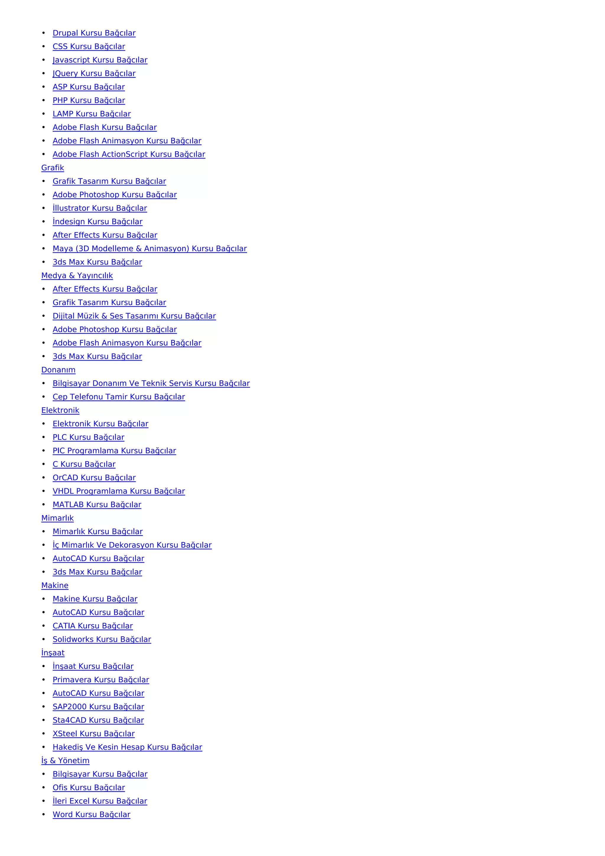 • Drupal Kursu Bağcılar
• CSS Kursu Bağcılar
• Javascript Kursu Bağcılar
• JQuery Kursu Bağcılar
• ASP Kursu Bağcılar
• PHP Kursu Bağcılar
• LAMP Kursu Bağcılar
• Adobe Flash Kursu Bağcılar
• Adobe Flash Animasyon Kursu Bağcılar
• Adobe Flash ActionScript Kursu Bağcılar
Grafik
• Grafik Tasarım Kursu Bağcılar
• Adobe Photoshop Kursu Bağcılar
• İllustrator Kursu Bağcılar
• İndesign Kursu Bağcılar
• After Effects Kursu Bağcılar
• Maya (3D Modelleme & Animasyon) Kursu Bağcılar
• 3ds Max Kursu Bağcılar
Medya & Yayıncılık
• After Effects Kursu Bağcılar
• Grafik Tasarım Kursu Bağcılar
• Dijital Müzik & Ses Tasarımı Kursu Bağcılar
• Adobe Photoshop Kursu Bağcılar
• Adobe Flash Animasyon Kursu Bağcılar
• 3ds Max Kursu Bağcılar
Donanım
• Bilgisayar Donanım Ve Teknik Servis Kursu Bağcılar
• Cep Telefonu Tamir Kursu Bağcılar
Elektronik
• Elektronik Kursu Bağcılar
• PLC Kursu Bağcılar
• PIC Programlama Kursu Bağcılar
• C Kursu Bağcılar
• OrCAD Kursu Bağcılar
• VHDL Programlama Kursu Bağcılar
• MATLAB Kursu Bağcılar
Mimarlık
• Mimarlık Kursu Bağcılar
• İç Mimarlık Ve Dekorasyon Kursu Bağcılar
• AutoCAD Kursu Bağcılar
• 3ds Max Kursu Bağcılar
Makine
• Makine Kursu Bağcılar
• AutoCAD Kursu Bağcılar
• CATIA Kursu Bağcılar
• Solidworks Kursu Bağcılar
İnşaat
• İnşaat Kursu Bağcılar
• Primavera Kursu Bağcılar
• AutoCAD Kursu Bağcılar
• SAP2000 Kursu Bağcılar
• Sta4CAD Kursu Bağcılar
• XSteel Kursu Bağcılar
• Hakediş Ve Kesin Hesap Kursu Bağcılar
İş & Yönetim
• Bilgisayar Kursu Bağcılar
• Ofis Kursu Bağcılar
• İleri Excel Kursu Bağcılar
• Word Kursu Bağcılar
 