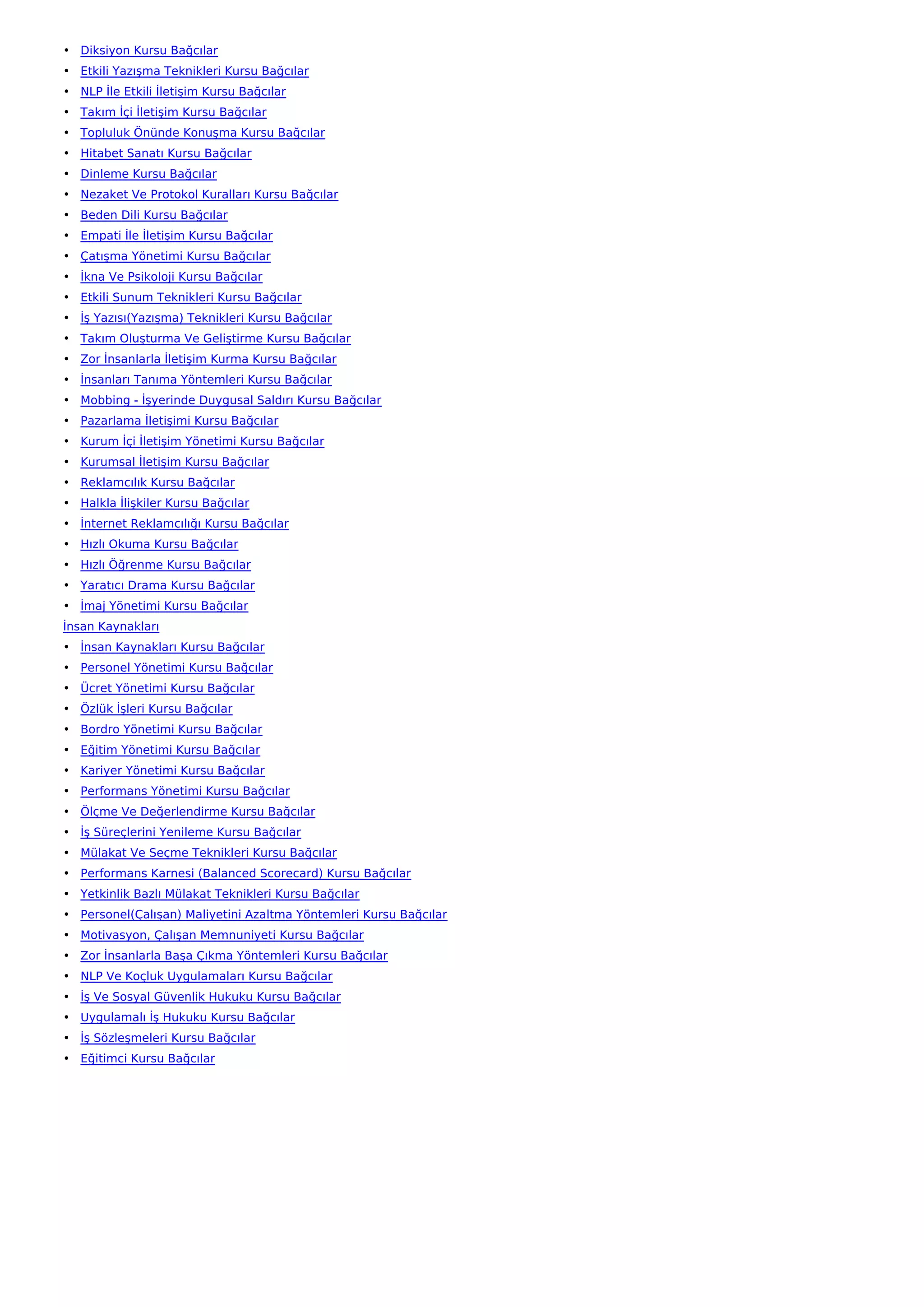 • Diksiyon Kursu Bağcılar
• Etkili Yazışma Teknikleri Kursu Bağcılar
• NLP İle Etkili İletişim Kursu Bağcılar
• Takım İçi İletişim Kursu Bağcılar
• Topluluk Önünde Konuşma Kursu Bağcılar
• Hitabet Sanatı Kursu Bağcılar
• Dinleme Kursu Bağcılar
• Nezaket Ve Protokol Kuralları Kursu Bağcılar
• Beden Dili Kursu Bağcılar
• Empati İle İletişim Kursu Bağcılar
• Çatışma Yönetimi Kursu Bağcılar
• İkna Ve Psikoloji Kursu Bağcılar
• Etkili Sunum Teknikleri Kursu Bağcılar
• İş Yazısı(Yazışma) Teknikleri Kursu Bağcılar
• Takım Oluşturma Ve Geliştirme Kursu Bağcılar
• Zor İnsanlarla İletişim Kurma Kursu Bağcılar
• İnsanları Tanıma Yöntemleri Kursu Bağcılar
• Mobbing - İşyerinde Duygusal Saldırı Kursu Bağcılar
• Pazarlama İletişimi Kursu Bağcılar
• Kurum İçi İletişim Yönetimi Kursu Bağcılar
• Kurumsal İletişim Kursu Bağcılar
• Reklamcılık Kursu Bağcılar
• Halkla İlişkiler Kursu Bağcılar
• İnternet Reklamcılığı Kursu Bağcılar
• Hızlı Okuma Kursu Bağcılar
• Hızlı Öğrenme Kursu Bağcılar
• Yaratıcı Drama Kursu Bağcılar
• İmaj Yönetimi Kursu Bağcılar
İnsan Kaynakları
• İnsan Kaynakları Kursu Bağcılar
• Personel Yönetimi Kursu Bağcılar
• Ücret Yönetimi Kursu Bağcılar
• Özlük İşleri Kursu Bağcılar
• Bordro Yönetimi Kursu Bağcılar
• Eğitim Yönetimi Kursu Bağcılar
• Kariyer Yönetimi Kursu Bağcılar
• Performans Yönetimi Kursu Bağcılar
• Ölçme Ve Değerlendirme Kursu Bağcılar
• İş Süreçlerini Yenileme Kursu Bağcılar
• Mülakat Ve Seçme Teknikleri Kursu Bağcılar
• Performans Karnesi (Balanced Scorecard) Kursu Bağcılar
• Yetkinlik Bazlı Mülakat Teknikleri Kursu Bağcılar
• Personel(Çalışan) Maliyetini Azaltma Yöntemleri Kursu Bağcılar
• Motivasyon, Çalışan Memnuniyeti Kursu Bağcılar
• Zor İnsanlarla Başa Çıkma Yöntemleri Kursu Bağcılar
• NLP Ve Koçluk Uygulamaları Kursu Bağcılar
• İş Ve Sosyal Güvenlik Hukuku Kursu Bağcılar
• Uygulamalı İş Hukuku Kursu Bağcılar
• İş Sözleşmeleri Kursu Bağcılar
• Eğitimci Kursu Bağcılar
 