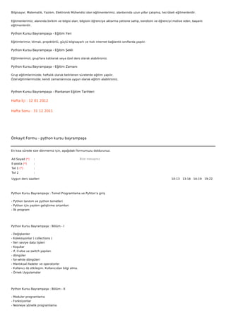 Bilgisayar, Matematik, Yazılım, Elektronik Mühendisi olan eğitmenlerimiz, alanlarında uzun yıllar çalışmış, tecrübeli eğitmenlerdir.


Eğitmenlerimiz; alanında birikim ve bilgisi olan, bilgisini öğrenciye aktarma yetisine sahip, kendisini ve öğrenciyi motive eden, başarılı
eğitmenlerdir.

Python Kursu Bayrampaşa - Eğitim Yeri

Eğitimlerimiz; klimalı, projektörlü, güçlü bilgisayarlı ve hızlı internet bağlantılı sınıflarda yapılır.

Python Kursu Bayrampaşa - Eğitim Şekli

Eğitimlerimizi, grup'lara katılarak veya özel ders olarak alabilirsiniz.

Python Kursu Bayrampaşa - Eğitim Zamanı

Grup eğitimlerimizde; haftalık olarak belirlenen sürelerde eğitim yapılır.
Özel eğitimlerimizde; kendi zamanlarınıza uygun olarak eğitim alabilirsiniz.



Python Kursu Bayrampaşa - Planlanan Eğitim Tarihleri

Hafta İçi : 12 01 2012


Hafta Sonu : 31 12 2011




Önkayıt Formu - python kursu bayrampaşa


En kısa sürede size dönmemiz için, aşağıdaki formumuzu doldurunuz.

Ad Soyad (*)       :                                    Bize mesajınız
E-posta (*)        :
Tel 1 (*)          :
Tel 2              :

Uygun ders saatleri                                                                                                10-13   13-16   16-19   19-22  




Python Kursu Bayrampaşa : Temel Programlama ve Pyhton’a giriş

- Python tanıtım ve python temelleri
- Python için yazılım geliştirme ortamları
- İlk program




Python Kursu Bayrampaşa : Bölüm - I

-   Değişkenler
-   Koleksiyonlar ( collections )
-   İleri seviye data tipleri
-   Koşullar
-   if, if-else ve switch yapıları
-   döngüler
-   for-while döngüleri
-   Mantıksal ifadeler ve operatorler
-   Kullanıcı ile etkileşim. Kullanıcıdan bilgi alma.
-   Örnek Uygulamalar




Python Kursu Bayrampaşa : Bölüm - II

- Moduler programlama
- Fonksiyonlar
- Nesneye yönelik programlama
 