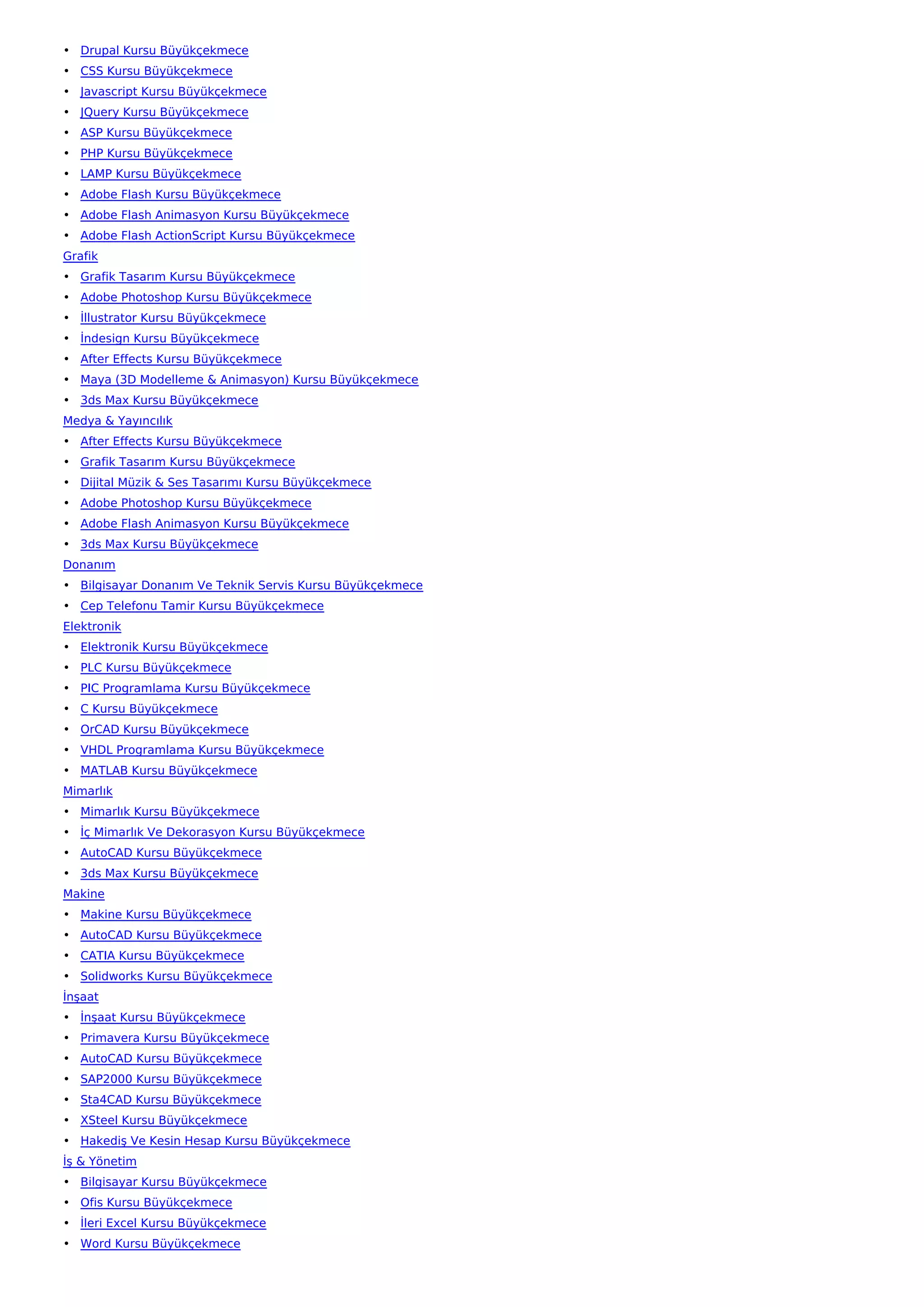 • Drupal Kursu Büyükçekmece
• CSS Kursu Büyükçekmece
• Javascript Kursu Büyükçekmece
• JQuery Kursu Büyükçekmece
• ASP Kursu Büyükçekmece
• PHP Kursu Büyükçekmece
• LAMP Kursu Büyükçekmece
• Adobe Flash Kursu Büyükçekmece
• Adobe Flash Animasyon Kursu Büyükçekmece
• Adobe Flash ActionScript Kursu Büyükçekmece
Grafik
• Grafik Tasarım Kursu Büyükçekmece
• Adobe Photoshop Kursu Büyükçekmece
• İllustrator Kursu Büyükçekmece
• İndesign Kursu Büyükçekmece
• After Effects Kursu Büyükçekmece
• Maya (3D Modelleme & Animasyon) Kursu Büyükçekmece
• 3ds Max Kursu Büyükçekmece
Medya & Yayıncılık
• After Effects Kursu Büyükçekmece
• Grafik Tasarım Kursu Büyükçekmece
• Dijital Müzik & Ses Tasarımı Kursu Büyükçekmece
• Adobe Photoshop Kursu Büyükçekmece
• Adobe Flash Animasyon Kursu Büyükçekmece
• 3ds Max Kursu Büyükçekmece
Donanım
• Bilgisayar Donanım Ve Teknik Servis Kursu Büyükçekmece
• Cep Telefonu Tamir Kursu Büyükçekmece
Elektronik
• Elektronik Kursu Büyükçekmece
• PLC Kursu Büyükçekmece
• PIC Programlama Kursu Büyükçekmece
• C Kursu Büyükçekmece
• OrCAD Kursu Büyükçekmece
• VHDL Programlama Kursu Büyükçekmece
• MATLAB Kursu Büyükçekmece
Mimarlık
• Mimarlık Kursu Büyükçekmece
• İç Mimarlık Ve Dekorasyon Kursu Büyükçekmece
• AutoCAD Kursu Büyükçekmece
• 3ds Max Kursu Büyükçekmece
Makine
• Makine Kursu Büyükçekmece
• AutoCAD Kursu Büyükçekmece
• CATIA Kursu Büyükçekmece
• Solidworks Kursu Büyükçekmece
İnşaat
• İnşaat Kursu Büyükçekmece
• Primavera Kursu Büyükçekmece
• AutoCAD Kursu Büyükçekmece
• SAP2000 Kursu Büyükçekmece
• Sta4CAD Kursu Büyükçekmece
• XSteel Kursu Büyükçekmece
• Hakediş Ve Kesin Hesap Kursu Büyükçekmece
İş & Yönetim
• Bilgisayar Kursu Büyükçekmece
• Ofis Kursu Büyükçekmece
• İleri Excel Kursu Büyükçekmece
• Word Kursu Büyükçekmece
 