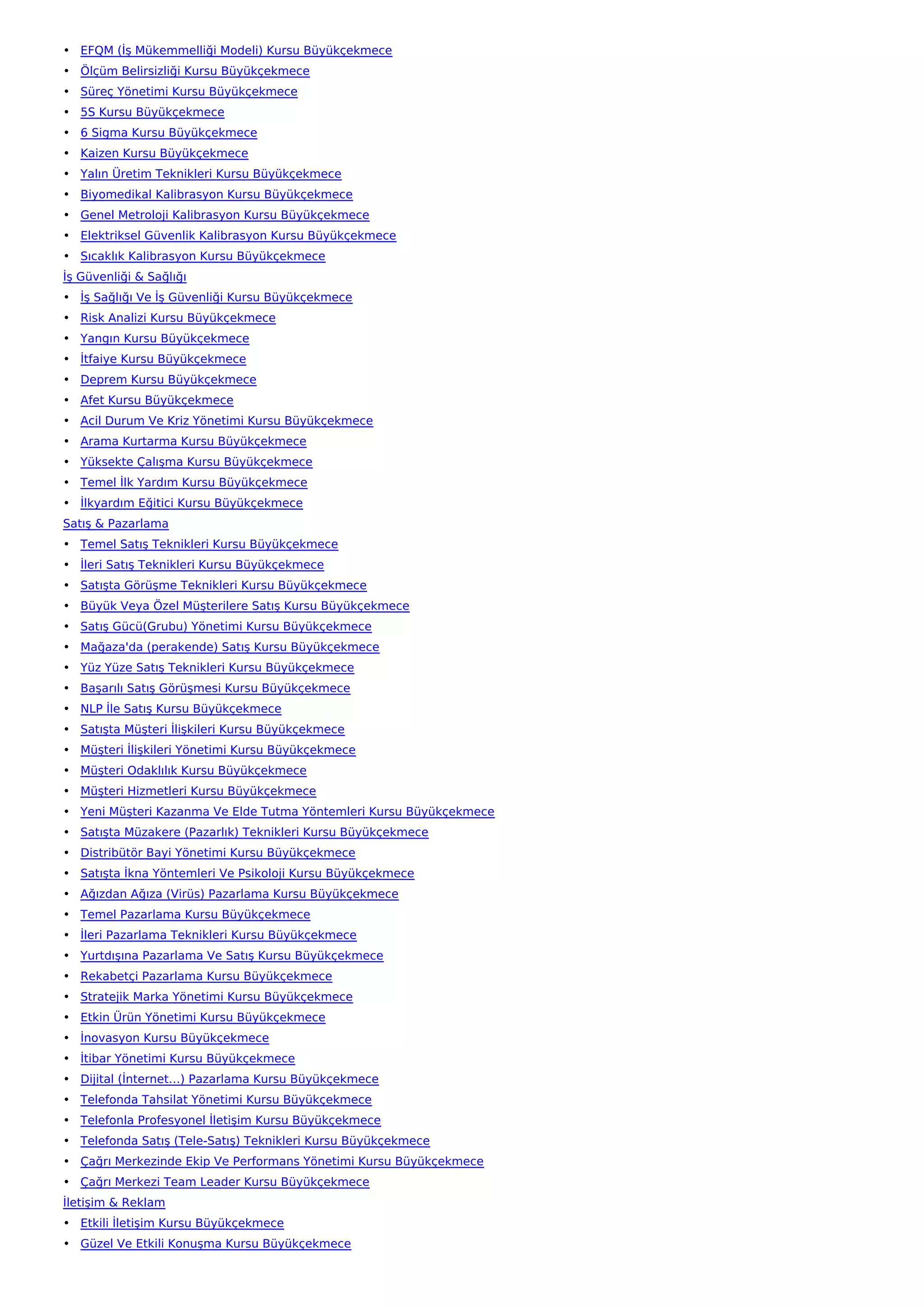 • EFQM (İş Mükemmelliği Modeli) Kursu Büyükçekmece
• Ölçüm Belirsizliği Kursu Büyükçekmece
• Süreç Yönetimi Kursu Büyükçekmece
• 5S Kursu Büyükçekmece
• 6 Sigma Kursu Büyükçekmece
• Kaizen Kursu Büyükçekmece
• Yalın Üretim Teknikleri Kursu Büyükçekmece
• Biyomedikal Kalibrasyon Kursu Büyükçekmece
• Genel Metroloji Kalibrasyon Kursu Büyükçekmece
• Elektriksel Güvenlik Kalibrasyon Kursu Büyükçekmece
• Sıcaklık Kalibrasyon Kursu Büyükçekmece
İş Güvenliği & Sağlığı
• İş Sağlığı Ve İş Güvenliği Kursu Büyükçekmece
• Risk Analizi Kursu Büyükçekmece
• Yangın Kursu Büyükçekmece
• İtfaiye Kursu Büyükçekmece
• Deprem Kursu Büyükçekmece
• Afet Kursu Büyükçekmece
• Acil Durum Ve Kriz Yönetimi Kursu Büyükçekmece
• Arama Kurtarma Kursu Büyükçekmece
• Yüksekte Çalışma Kursu Büyükçekmece
• Temel İlk Yardım Kursu Büyükçekmece
• İlkyardım Eğitici Kursu Büyükçekmece
Satış & Pazarlama
• Temel Satış Teknikleri Kursu Büyükçekmece
• İleri Satış Teknikleri Kursu Büyükçekmece
• Satışta Görüşme Teknikleri Kursu Büyükçekmece
• Büyük Veya Özel Müşterilere Satış Kursu Büyükçekmece
• Satış Gücü(Grubu) Yönetimi Kursu Büyükçekmece
• Mağaza'da (perakende) Satış Kursu Büyükçekmece
• Yüz Yüze Satış Teknikleri Kursu Büyükçekmece
• Başarılı Satış Görüşmesi Kursu Büyükçekmece
• NLP İle Satış Kursu Büyükçekmece
• Satışta Müşteri İlişkileri Kursu Büyükçekmece
• Müşteri İlişkileri Yönetimi Kursu Büyükçekmece
• Müşteri Odaklılık Kursu Büyükçekmece
• Müşteri Hizmetleri Kursu Büyükçekmece
• Yeni Müşteri Kazanma Ve Elde Tutma Yöntemleri Kursu Büyükçekmece
• Satışta Müzakere (Pazarlık) Teknikleri Kursu Büyükçekmece
• Distribütör Bayi Yönetimi Kursu Büyükçekmece
• Satışta İkna Yöntemleri Ve Psikoloji Kursu Büyükçekmece
• Ağızdan Ağıza (Virüs) Pazarlama Kursu Büyükçekmece
• Temel Pazarlama Kursu Büyükçekmece
• İleri Pazarlama Teknikleri Kursu Büyükçekmece
• Yurtdışına Pazarlama Ve Satış Kursu Büyükçekmece
• Rekabetçi Pazarlama Kursu Büyükçekmece
• Stratejik Marka Yönetimi Kursu Büyükçekmece
• Etkin Ürün Yönetimi Kursu Büyükçekmece
• İnovasyon Kursu Büyükçekmece
• İtibar Yönetimi Kursu Büyükçekmece
• Dijital (İnternet…) Pazarlama Kursu Büyükçekmece
• Telefonda Tahsilat Yönetimi Kursu Büyükçekmece
• Telefonla Profesyonel İletişim Kursu Büyükçekmece
• Telefonda Satış (Tele-Satış) Teknikleri Kursu Büyükçekmece
• Çağrı Merkezinde Ekip Ve Performans Yönetimi Kursu Büyükçekmece
• Çağrı Merkezi Team Leader Kursu Büyükçekmece
İletişim & Reklam
• Etkili İletişim Kursu Büyükçekmece
• Güzel Ve Etkili Konuşma Kursu Büyükçekmece
 