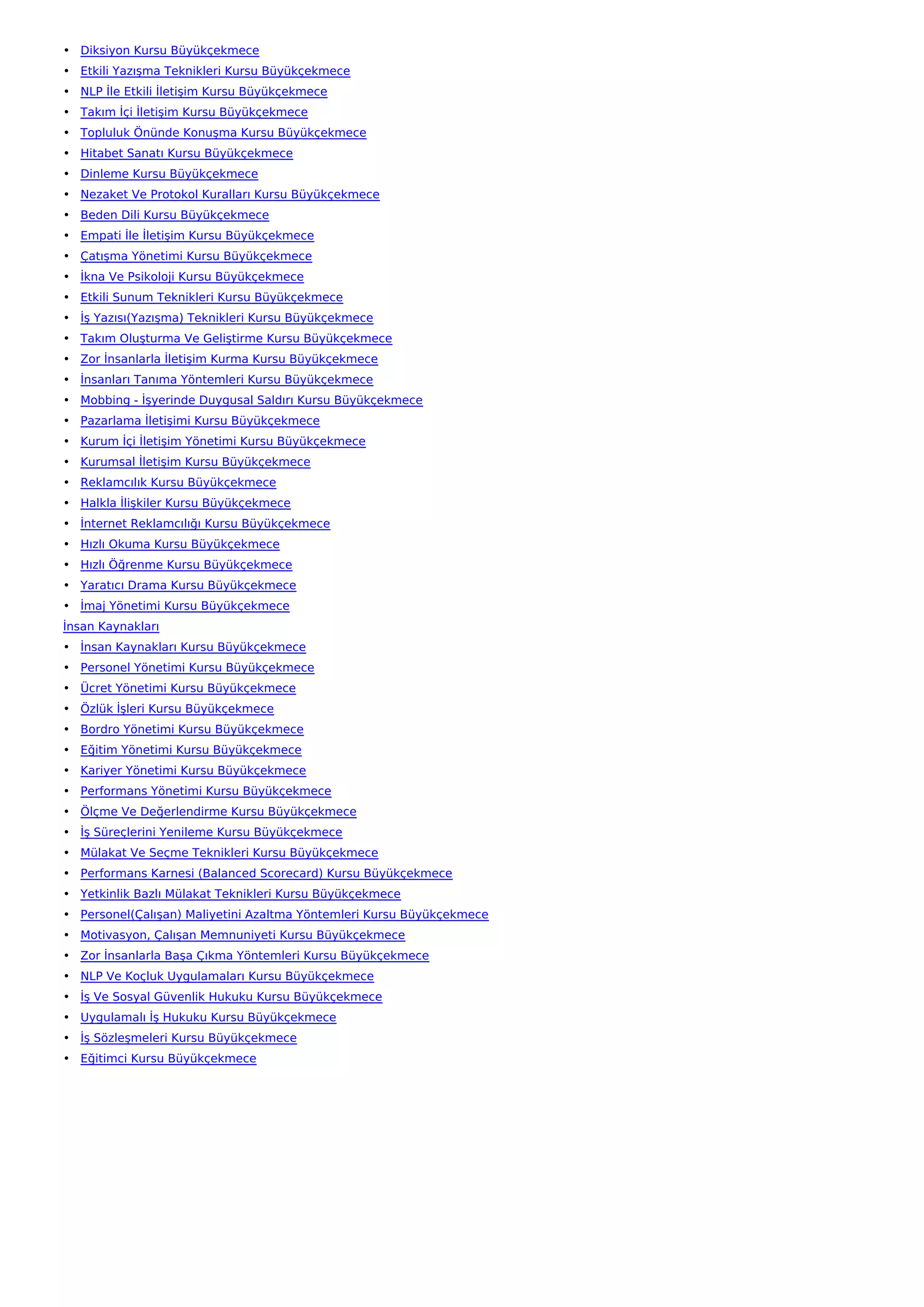 • Diksiyon Kursu Büyükçekmece
• Etkili Yazışma Teknikleri Kursu Büyükçekmece
• NLP İle Etkili İletişim Kursu Büyükçekmece
• Takım İçi İletişim Kursu Büyükçekmece
• Topluluk Önünde Konuşma Kursu Büyükçekmece
• Hitabet Sanatı Kursu Büyükçekmece
• Dinleme Kursu Büyükçekmece
• Nezaket Ve Protokol Kuralları Kursu Büyükçekmece
• Beden Dili Kursu Büyükçekmece
• Empati İle İletişim Kursu Büyükçekmece
• Çatışma Yönetimi Kursu Büyükçekmece
• İkna Ve Psikoloji Kursu Büyükçekmece
• Etkili Sunum Teknikleri Kursu Büyükçekmece
• İş Yazısı(Yazışma) Teknikleri Kursu Büyükçekmece
• Takım Oluşturma Ve Geliştirme Kursu Büyükçekmece
• Zor İnsanlarla İletişim Kurma Kursu Büyükçekmece
• İnsanları Tanıma Yöntemleri Kursu Büyükçekmece
• Mobbing - İşyerinde Duygusal Saldırı Kursu Büyükçekmece
• Pazarlama İletişimi Kursu Büyükçekmece
• Kurum İçi İletişim Yönetimi Kursu Büyükçekmece
• Kurumsal İletişim Kursu Büyükçekmece
• Reklamcılık Kursu Büyükçekmece
• Halkla İlişkiler Kursu Büyükçekmece
• İnternet Reklamcılığı Kursu Büyükçekmece
• Hızlı Okuma Kursu Büyükçekmece
• Hızlı Öğrenme Kursu Büyükçekmece
• Yaratıcı Drama Kursu Büyükçekmece
• İmaj Yönetimi Kursu Büyükçekmece
İnsan Kaynakları
• İnsan Kaynakları Kursu Büyükçekmece
• Personel Yönetimi Kursu Büyükçekmece
• Ücret Yönetimi Kursu Büyükçekmece
• Özlük İşleri Kursu Büyükçekmece
• Bordro Yönetimi Kursu Büyükçekmece
• Eğitim Yönetimi Kursu Büyükçekmece
• Kariyer Yönetimi Kursu Büyükçekmece
• Performans Yönetimi Kursu Büyükçekmece
• Ölçme Ve Değerlendirme Kursu Büyükçekmece
• İş Süreçlerini Yenileme Kursu Büyükçekmece
• Mülakat Ve Seçme Teknikleri Kursu Büyükçekmece
• Performans Karnesi (Balanced Scorecard) Kursu Büyükçekmece
• Yetkinlik Bazlı Mülakat Teknikleri Kursu Büyükçekmece
• Personel(Çalışan) Maliyetini Azaltma Yöntemleri Kursu Büyükçekmece
• Motivasyon, Çalışan Memnuniyeti Kursu Büyükçekmece
• Zor İnsanlarla Başa Çıkma Yöntemleri Kursu Büyükçekmece
• NLP Ve Koçluk Uygulamaları Kursu Büyükçekmece
• İş Ve Sosyal Güvenlik Hukuku Kursu Büyükçekmece
• Uygulamalı İş Hukuku Kursu Büyükçekmece
• İş Sözleşmeleri Kursu Büyükçekmece
• Eğitimci Kursu Büyükçekmece
 