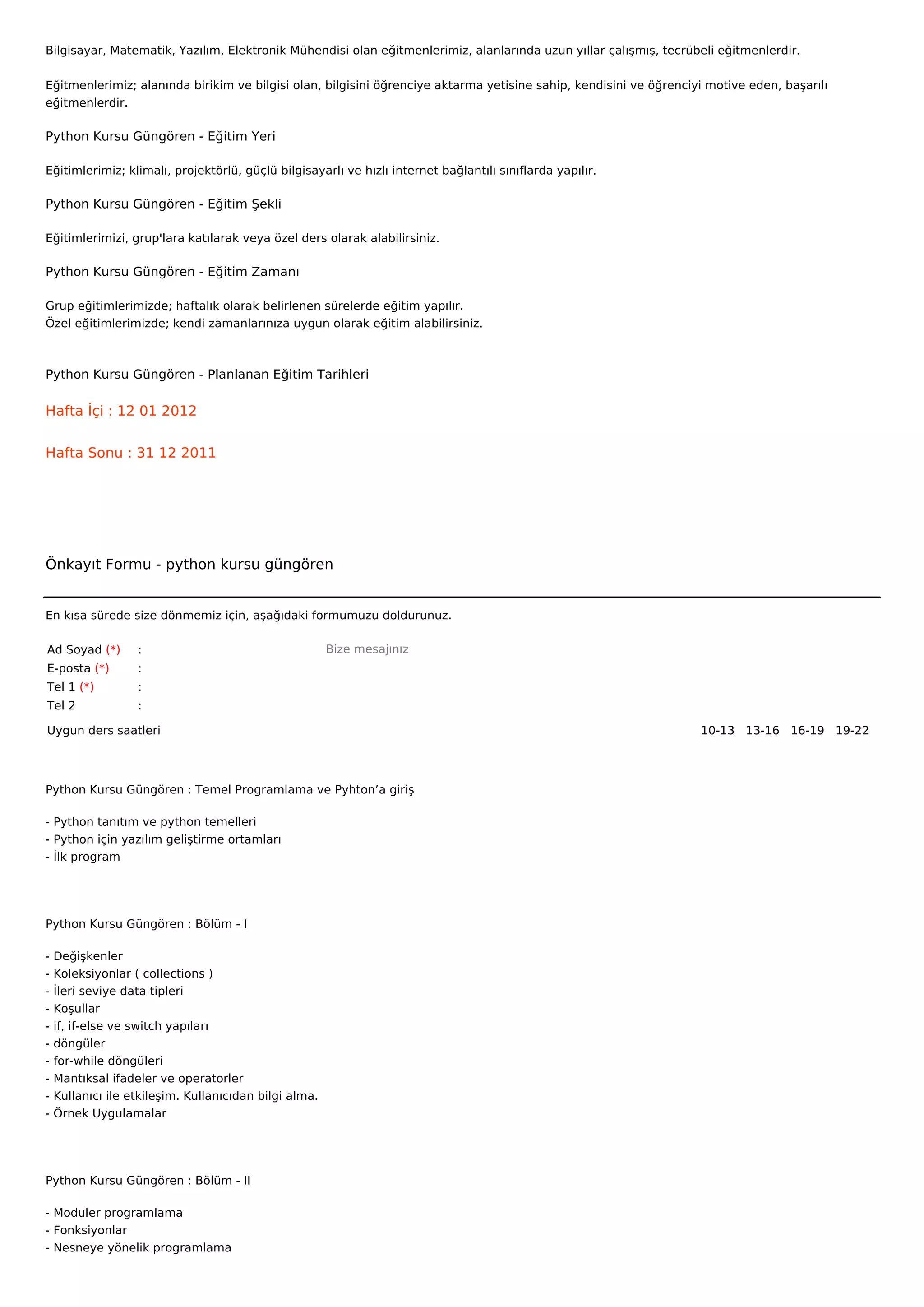 Bilgisayar, Matematik, Yazılım, Elektronik Mühendisi olan eğitmenlerimiz, alanlarında uzun yıllar çalışmış, tecrübeli eğitmenlerdir.


Eğitmenlerimiz; alanında birikim ve bilgisi olan, bilgisini öğrenciye aktarma yetisine sahip, kendisini ve öğrenciyi motive eden, başarılı
eğitmenlerdir.

Python Kursu Güngören - Eğitim Yeri

Eğitimlerimiz; klimalı, projektörlü, güçlü bilgisayarlı ve hızlı internet bağlantılı sınıflarda yapılır.

Python Kursu Güngören - Eğitim Şekli

Eğitimlerimizi, grup'lara katılarak veya özel ders olarak alabilirsiniz.

Python Kursu Güngören - Eğitim Zamanı

Grup eğitimlerimizde; haftalık olarak belirlenen sürelerde eğitim yapılır.
Özel eğitimlerimizde; kendi zamanlarınıza uygun olarak eğitim alabilirsiniz.



Python Kursu Güngören - Planlanan Eğitim Tarihleri

Hafta İçi : 12 01 2012


Hafta Sonu : 31 12 2011




Önkayıt Formu - python kursu güngören


En kısa sürede size dönmemiz için, aşağıdaki formumuzu doldurunuz.

Ad Soyad (*)       :                                    Bize mesajınız
E-posta (*)        :
Tel 1 (*)          :
Tel 2              :

Uygun ders saatleri                                                                                                10-13   13-16   16-19   19-22  




Python Kursu Güngören : Temel Programlama ve Pyhton’a giriş

- Python tanıtım ve python temelleri
- Python için yazılım geliştirme ortamları
- İlk program




Python Kursu Güngören : Bölüm - I

-   Değişkenler
-   Koleksiyonlar ( collections )
-   İleri seviye data tipleri
-   Koşullar
-   if, if-else ve switch yapıları
-   döngüler
-   for-while döngüleri
-   Mantıksal ifadeler ve operatorler
-   Kullanıcı ile etkileşim. Kullanıcıdan bilgi alma.
-   Örnek Uygulamalar




Python Kursu Güngören : Bölüm - II

- Moduler programlama
- Fonksiyonlar
- Nesneye yönelik programlama
 