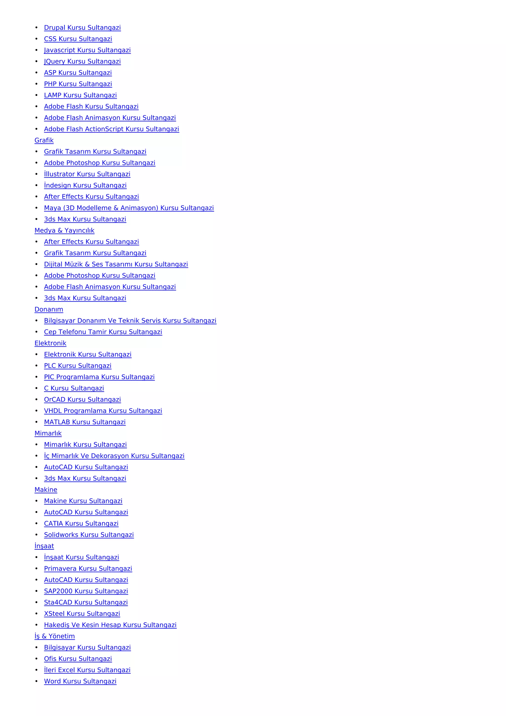 • Drupal Kursu Sultangazi
• CSS Kursu Sultangazi
• Javascript Kursu Sultangazi
• JQuery Kursu Sultangazi
• ASP Kursu Sultangazi
• PHP Kursu Sultangazi
• LAMP Kursu Sultangazi
• Adobe Flash Kursu Sultangazi
• Adobe Flash Animasyon Kursu Sultangazi
• Adobe Flash ActionScript Kursu Sultangazi
Grafik
• Grafik Tasarım Kursu Sultangazi
• Adobe Photoshop Kursu Sultangazi
• İllustrator Kursu Sultangazi
• İndesign Kursu Sultangazi
• After Effects Kursu Sultangazi
• Maya (3D Modelleme & Animasyon) Kursu Sultangazi
• 3ds Max Kursu Sultangazi
Medya & Yayıncılık
• After Effects Kursu Sultangazi
• Grafik Tasarım Kursu Sultangazi
• Dijital Müzik & Ses Tasarımı Kursu Sultangazi
• Adobe Photoshop Kursu Sultangazi
• Adobe Flash Animasyon Kursu Sultangazi
• 3ds Max Kursu Sultangazi
Donanım
• Bilgisayar Donanım Ve Teknik Servis Kursu Sultangazi
• Cep Telefonu Tamir Kursu Sultangazi
Elektronik
• Elektronik Kursu Sultangazi
• PLC Kursu Sultangazi
• PIC Programlama Kursu Sultangazi
• C Kursu Sultangazi
• OrCAD Kursu Sultangazi
• VHDL Programlama Kursu Sultangazi
• MATLAB Kursu Sultangazi
Mimarlık
• Mimarlık Kursu Sultangazi
• İç Mimarlık Ve Dekorasyon Kursu Sultangazi
• AutoCAD Kursu Sultangazi
• 3ds Max Kursu Sultangazi
Makine
• Makine Kursu Sultangazi
• AutoCAD Kursu Sultangazi
• CATIA Kursu Sultangazi
• Solidworks Kursu Sultangazi
İnşaat
• İnşaat Kursu Sultangazi
• Primavera Kursu Sultangazi
• AutoCAD Kursu Sultangazi
• SAP2000 Kursu Sultangazi
• Sta4CAD Kursu Sultangazi
• XSteel Kursu Sultangazi
• Hakediş Ve Kesin Hesap Kursu Sultangazi
İş & Yönetim
• Bilgisayar Kursu Sultangazi
• Ofis Kursu Sultangazi
• İleri Excel Kursu Sultangazi
• Word Kursu Sultangazi
 