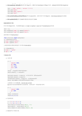dict1.has_key("name") #判断是否有键，返回True或False 
dict.pop(key[, default]) #如果字典中key存在，删除并返回dic[key],如果key不存在，default没赋值将抛出KeyError 
dict = {'name':'python', 'version':'2.7.6'} 
dict.pop("name") 
dict.pop("name","python") 
dict.pop("name") 
dict.setdefault(key,default=None) 和方法set()相似，如果字典中不存在key 键，由dict[key]=default为它赋值 
dict.update(dict2) 将字典dict2 的键-值对添加到字典dict 
创建进阶的字典 
针对字典中key是列表，可这样操作dict = {'name':['python','java']}可用setdefault()来实现 
dict = {}; 
dict.setdefault("name",[]).append("python"); 
dict.setdefault("name",[]).append("java"); 
或者用集合中的defaultdict 
from collections import defaultdict 
d = defaultdict(list); 
d['name'].append('python') 
d['name'].append('java') 
上面使用的集合模块同样提供了有序集合OrderedDict 
d = OrderedDict() 
d['name'] = 'python' 
d['age'] = 20 
字典的计算 
几种计算 
d = { 
'iphone5':5000, 
'g4':4000, 
'mi3':1999, 
'mi2s':1699 
} 
min(d) //key按照字母顺序排列的最小 
min(d.values()) # values最小 
min(zip(d.values(), d.keys())) # 最小的序列，按照values排序。 
max(zip(d.values(), d.keys())) 
sorted(zip(d.values(), d.keys())) # 按照values排序 
min(d, key=lambda k:d[k])#获取values最小的key 
上面用到了几个内置函数：zip,min,max,sorted: 
zip:接受可迭代的参数转换为元组或列表，如果长度不一样返回最小的列 
d = { 
'iphone5':5000, 
'g4':4000 
} 
zip(d, d.values()) 
zip([1,2],[1,2,3]) 
找到相同的 
a = {'x':1,'y':2,'z':3} 
b = {'a':4,'y':2,'z':4} 
set(a.keys()) & set(b.keys()) #{'y', 'z'} 
set(a.keys()) - set(b.keys()) #{'x'} 
set(a.items()) & set(b.items()) #{('y', 2)} 
根据条件生产新的字典 
 