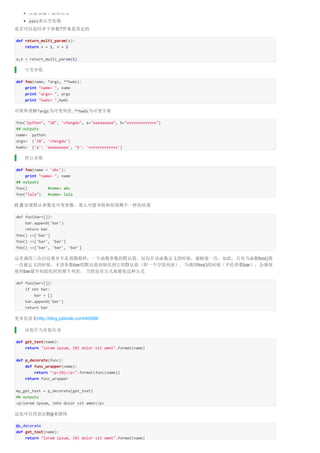 注意参数个数和类型 
pass表示空实现 
是否可以返回多个参数?答案是肯定的 
def return_multi_param(x): 
return x + 1, x + 2 
a,b = return_multi_param(1) 
可变参数 
def foo(name, *args, **kwds): 
print "name= ", name 
print "args= ", args 
print "kwds= ",kwds 
可简单理解*args为可变列表, **kwds为可变字典 
foo("python", "10", "chengdu", a="aaaaaaaaa", b="vvvvvvvvvvvvv") 
## outputs 
name= python 
args= ('10', 'chengdu') 
kwds= {'a': 'aaaaaaaaa', 'b': 'vvvvvvvvvvvvv'} 
默认参数 
def foo(name = 'abc'): 
print "name= ", name 
## outputs 
foo() #name= abc 
foo("lala") #name= lala 
注意如果默认参数是可变参数，那么可能导致和你预期不一样的结果 
def foo(bar=[]): 
bar.append('bar') 
return bar 
foo() >>['bar'] 
foo() >>['bar', 'bar'] 
foo() >>['bar', 'bar', 'bar'] 
这里调用三次后结果并不是预期那样：一个函数参数的默认值，仅仅在该函数定义的时候，被赋值一次。如此，只有当函数foo()第 
一次被定义的时候，才讲参数bar的默认值初始化到它的默认值（即一个空的列表）。当调用foo()的时候（不给参数bar），会继续 
使用bar最早初始化时的那个列表。 当然也有方式来避免这种方式 
def foo(bar=[]): 
if not bar: 
bar = [] 
bar.append('bar') 
return bar 
更多信息见http://blog.jobbole.com/40088/ 
函数作为参数传递 
def get_text(name): 
return "lorem ipsum, {0} dolor sit amet".format(name) 
def p_decorate(func): 
def func_wrapper(name): 
return "<p>{0}</p>".format(func(name)) 
return func_wrapper 
my_get_text = p_decorate(get_text) 
## outputs 
<p>lorem ipsum, John dolor sit amet</p> 
这也可以用语法糖@来修饰 
@p_decorate 
def get_text(name): 
return "lorem ipsum, {0} dolor sit amet".format(name) 
 
