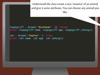 Underneath the classcreate a new ‘instance’ of an animal
and give it some attributes. You can choose any animal you
like.
 