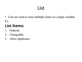 List
• Lists are used to store multiple items in a single variable.
Ex:
List Items:
1. Ordered
2. Changeable
3. Allow duplicates
 
