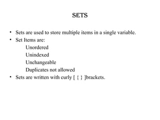 Sets
• Sets are used to store multiple items in a single variable.
• Set Items are:
Unordered
Unindexed
Unchangeable
Duplicates not allowed
• Sets are written with curly [ { } ]brackets.
 