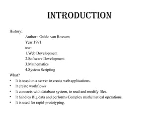 Introduction
History:
Author : Guido van Rossum
Year:1991
use:
1.Web Development
2.Software Development
3.Mathematics
4.System Scripting
What?
• It is used on a server to create web applications.
• It create workflows
• It connects with database system, to read and modify files.
• It handles Big data and performs Complex mathematical operations.
• It is used for rapid-prototyping.
 