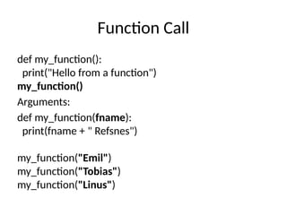 Function Call
def my_function():
print("Hello from a function")
my_function()
Arguments:
def my_function(fname):
print(fname + " Refsnes")
my_function("Emil")
my_function("Tobias")
my_function("Linus")
 