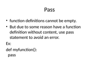 Pass
• function definitions cannot be empty.
• But due to some reason have a function
definition without content, use pass
statement to avoid an error.
Ex:
def myfunction():
pass
 