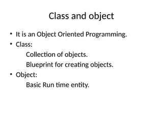 Class and object
• It is an Object Oriented Programming.
• Class:
Collection of objects.
Blueprint for creating objects.
• Object:
Basic Run time entity.
 